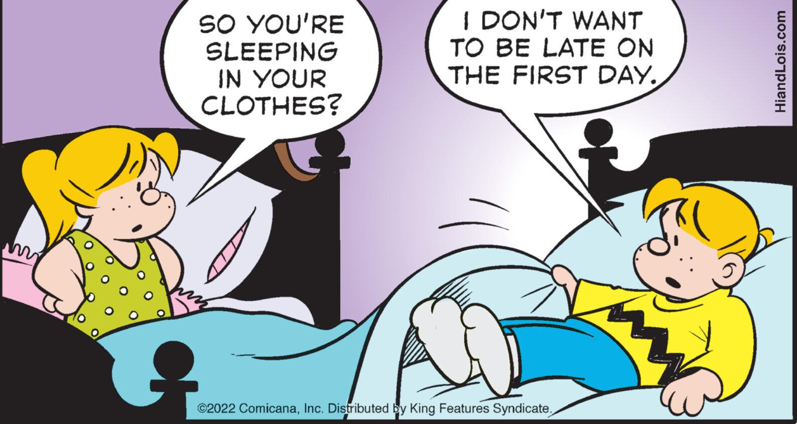 Fiction OCR: SO YOU'RE SLEEPING IN YOUR CLOTHES? I DON'T WANT TO BE LATE ON THE FIRST DAY. ©2022 ComicanaInc. Distributed by King Features Syndicate. HiandLois.com SO YOU'RE SLEEPING IN YOUR CLOTHES ? I DON'T WANT TO BE LATE ON THE FIRST DAY . © 2022 ComicanaInc. Distributed by King Features Syndicate . HiandLois.com