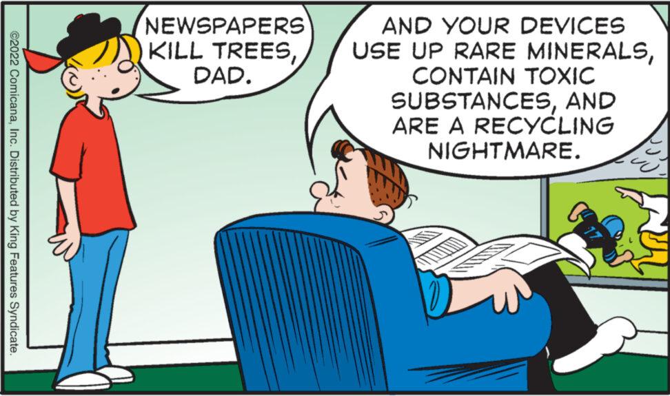 Rectangle OCR: ©2022 ComicanaInc. Distributed by King Features Syndicate. NEWSPAPERS KILL TREESDAD. AND YOUR DEVICES USE UP RARE MINERALSCONTAIN TOXIC SUBSTANCESAND ARE A RECYCLING NIGHTMARE. © 2022 ComicanaInc. Distributed by King Features Syndicate . NEWSPAPERS KILL TREESDAD . AND YOUR DEVICES USE UP RARE MINERALSCONTAIN TOXIC SUBSTANCESAND ARE A RECYCLING NIGHTMARE .