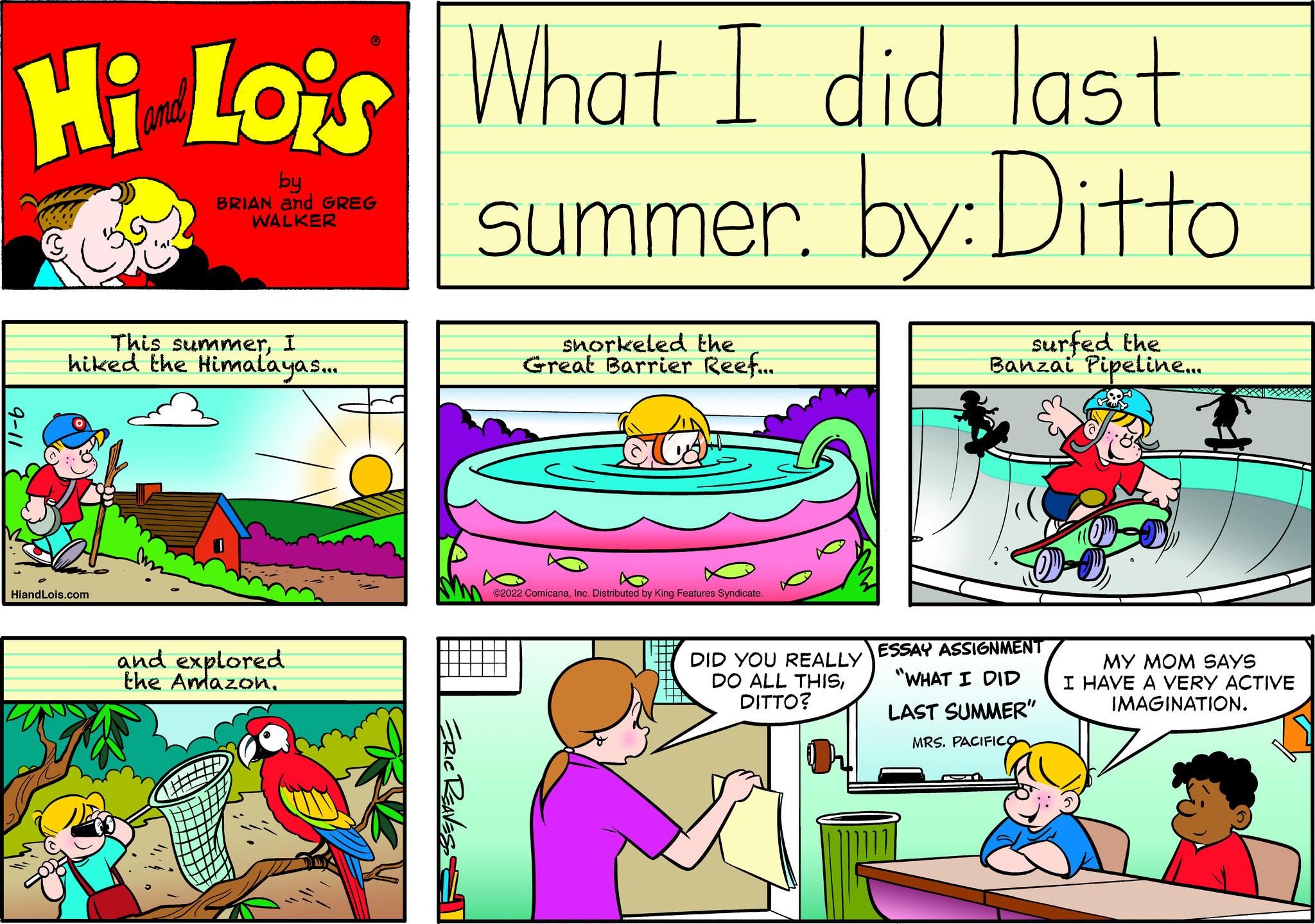 Line OCR: Hi Lois What I did last summer. by: Ditto by BRIAN and GREG WALKER This summerI hiked the Himalayas.... HiandLois.com and explored the Amazon. snorkeled the Great Barrier Reef... 2022 ComicanaDistributed by King Features Syndicate DID YOU REALLY DO ALL THISDITTO? surfed the Banzai Pipeline... ESSAY ASSIGNMENT "WHAT I DID LAST SUMMER" MRS. PACIFICO 2009 MY MOM SAYS I HAVE A VERY ACTIVE IMAGINATION. Hi Lois What I did last summer . by : Ditto by BRIAN and GREG WALKER This summerI hiked the Himalayas .... HiandLois.com and explored the Amazon . snorkeled the Great Barrier Reef ... 2022 ComicanaDistributed by King Features Syndicate DID YOU REALLY DO ALL THISDITTO ? surfed the Banzai Pipeline ... ESSAY ASSIGNMENT " WHAT I DID LAST SUMMER " MRS . PACIFICO 2009 MY MOM SAYS I HAVE A VERY ACTIVE IMAGINATION .