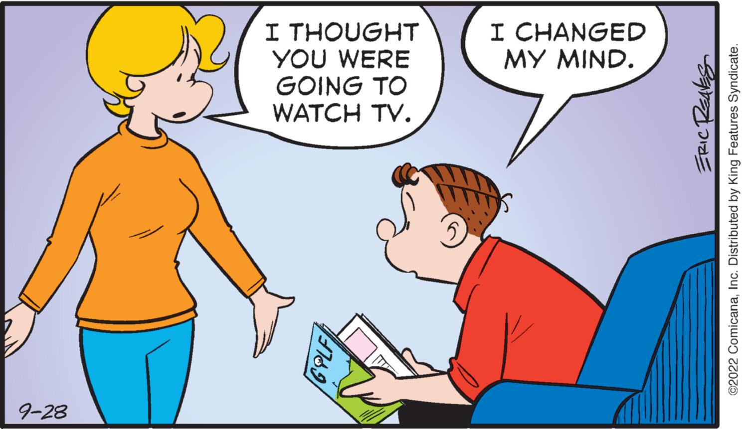 Fun OCR: 9-28 I THOUGHT YOU WERE GOING TO WATCH TV. I CHANGED MY MIND. ERIC REAVES ?2022 ComicanaInc. Distributed by King Features Syndicate. 9-28 I THOUGHT YOU WERE GOING TO WATCH TV . I CHANGED MY MIND . ERIC REAVES ?2022 ComicanaInc. Distributed by King Features Syndicate .