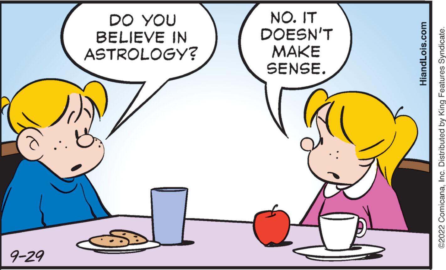 Happy OCR: 9-29 DO YOU BELIEVE IN ASTROLOGY? NO. IT DOESN'T MAKE SENSE. HiandLois.com ©2022 ComicanaInc. Distributed by King Features Syndicate. 9-29 DO YOU BELIEVE IN ASTROLOGY ? NO . IT DOESN'T MAKE SENSE . HiandLois.com © 2022 ComicanaInc. Distributed by King Features Syndicate .