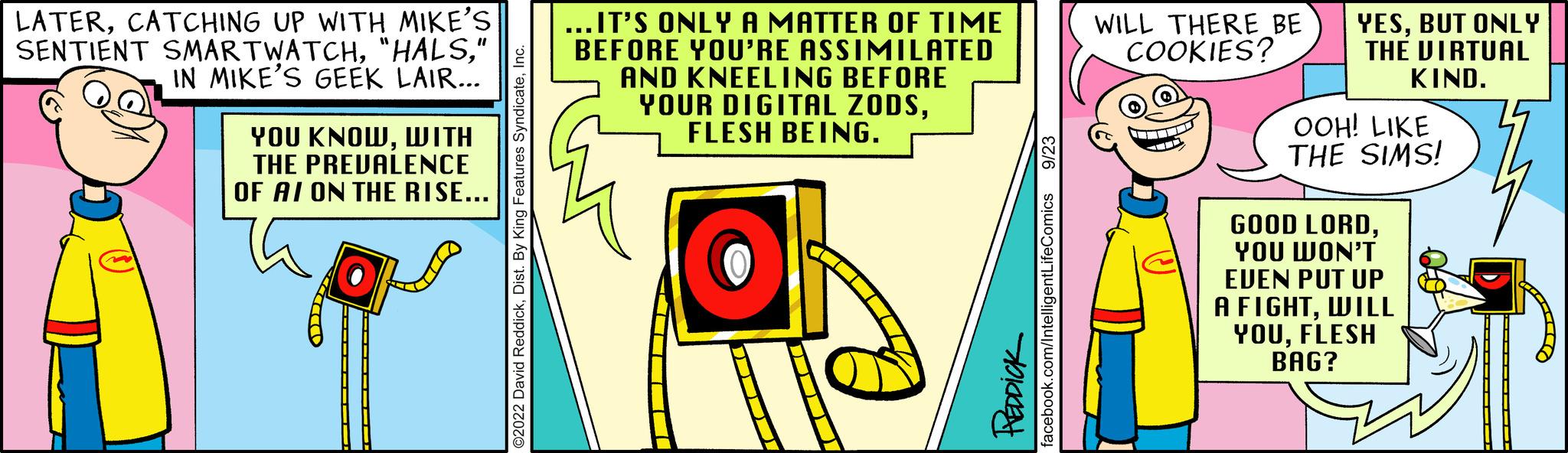 Happy OCR: LATERCATCHING UP WITH MIKE'S SENTIENT SMARTWATCH" IN MIKE'S GEEK LAIR... YOU KNOWWITH THE PREVALENCE OF AI ON THE RISE... eatures SyndicateIn ...IT'S ONLY A MATTER OF TIME BEFORE YOU'RE ASSIMILATED AND KNEELING BEFORE YOUR DIGITAL ZODSFLESH BEING. O HEDDICK acebook.com/IntelligentLifeComics 9/23 WILL THERE BE COOKIES? YESBUT ONLY THE VIRTUAL KIND. OOH! LIKE THE SIMS! GOOD LORDYOU WON'T EVEN PUT UP A FIGHTWILL YOUFLESH BAG? LATERCATCHING UP WITH MIKE'S SENTIENT SMARTWATCH" HALS" IN MIKE'S GEEK LAIR ... YOU KNOWWITH THE PREVALENCE OF AI ON THE RISE ... eatures SyndicateIn ... IT'S ONLY A MATTER OF TIME BEFORE YOU'RE ASSIMILATED AND KNEELING BEFORE YOUR DIGITAL ZODSFLESH BEING . O HEDDICK acebook.com/IntelligentLifeComics 9/23 WILL THERE BE COOKIES ? YESBUT ONLY THE VIRTUAL KIND . OOH ! LIKE THE SIMS ! GOOD LORDYOU WON'T EVEN PUT UP A FIGHTWILL YOUFLESH BAG ?