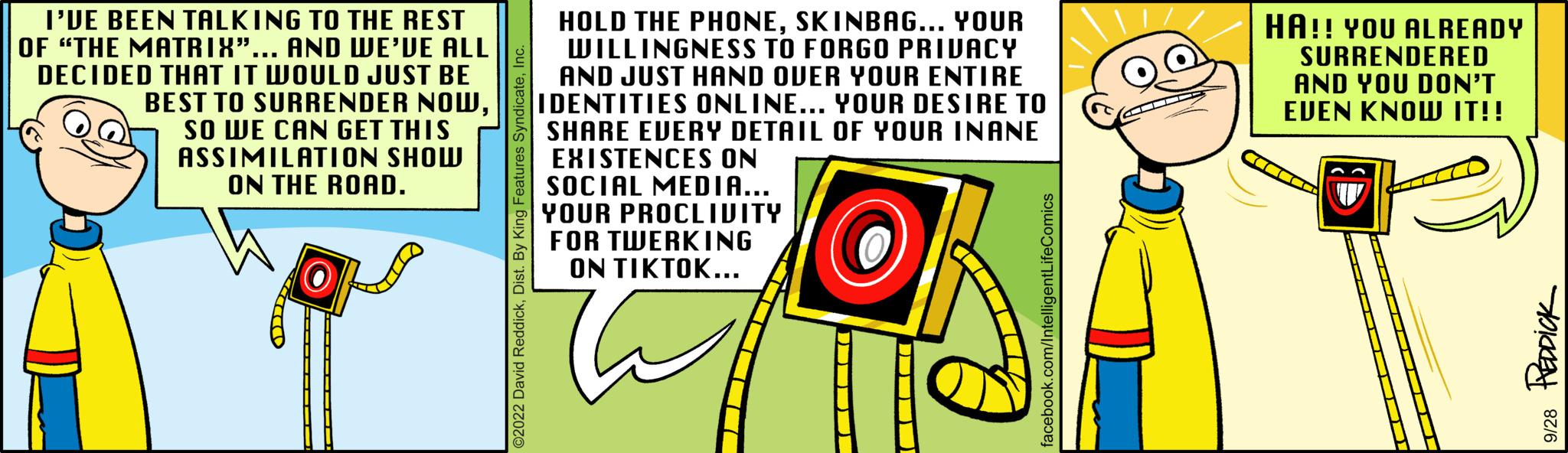 Graphics OCR: I'VE BEEN TALKING TO THE REST OF "THE MATRIX"... AND WE'VE ALL DECIDED THAT IT WOULD JUST BE BEST TO SURRENDER NOWSO WE CAN GET THIS ASSIMILATION SHOW ON THE ROAD. SELLED HOLD THE PHONESKINBAG... YOUR WILLINGNESS TO FORGO PRIVACY AND JUST HAND OVER YOUR ENTIRE IDENTITIES ONLINE... YOUR DESIRE TO SHARE EVERY DETAIL OF YOUR INANE EXISTENCES ON SOCIAL MEDIA... YOUR PROCLIVITY FOR TWERKING ON TIKTOK... HA!! YOU ALREADY SURRENDERED AND YOU DON'T EVEN KNOW IT!! TU 9/28 REDDICK I'VE BEEN TALKING TO THE REST OF " THE MATRIX " ... AND WE'VE ALL DECIDED THAT IT WOULD JUST BE BEST TO SURRENDER NOWSO WE CAN GET THIS ASSIMILATION SHOW ON THE ROAD . SELLED HOLD THE PHONESKINBAG ... YOUR WILLINGNESS TO FORGO PRIVACY AND JUST HAND OVER YOUR ENTIRE IDENTITIES ONLINE ... YOUR DESIRE TO SHARE EVERY DETAIL OF YOUR INANE EXISTENCES ON SOCIAL MEDIA ... YOUR PROCLIVITY FOR TWERKING ON TIKTOK ... HA !! YOU ALREADY SURRENDERED AND YOU DON'T EVEN KNOW IT !! TU 9/28 REDDICK