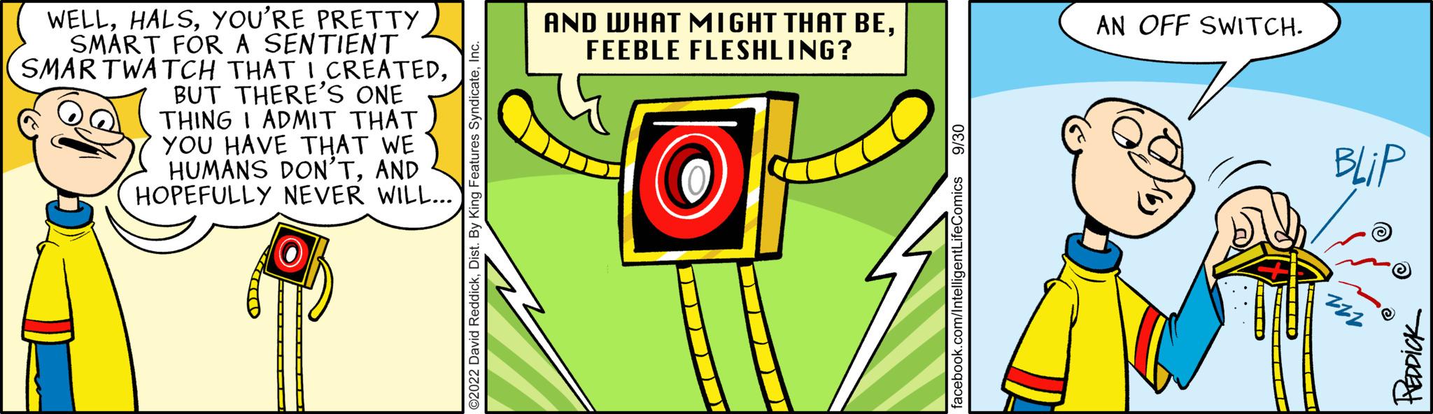 Circle OCR: WELLYOU'RE PRETTY SMART FOR A SENTIENT SMARTWATCH THAT I CREATEDBUT THERE'S ONE THING I ADMIT THAT YOU HAVE THAT WE HUMANS DON'TAND HOPEFULLY NEVER WILL... AND WHAT MIGHT THAT BEFEEBLE FLESHLING? AN OFF SWITCH. BLIP PEDDICK WELLYOU'RE PRETTY SMART FOR A SENTIENT SMARTWATCH THAT I CREATEDBUT THERE'S ONE THING I ADMIT THAT YOU HAVE THAT WE HUMANS DON'TAND HOPEFULLY NEVER WILL ... AND WHAT MIGHT THAT BEFEEBLE FLESHLING ? AN OFF SWITCH . BLIP PEDDICK