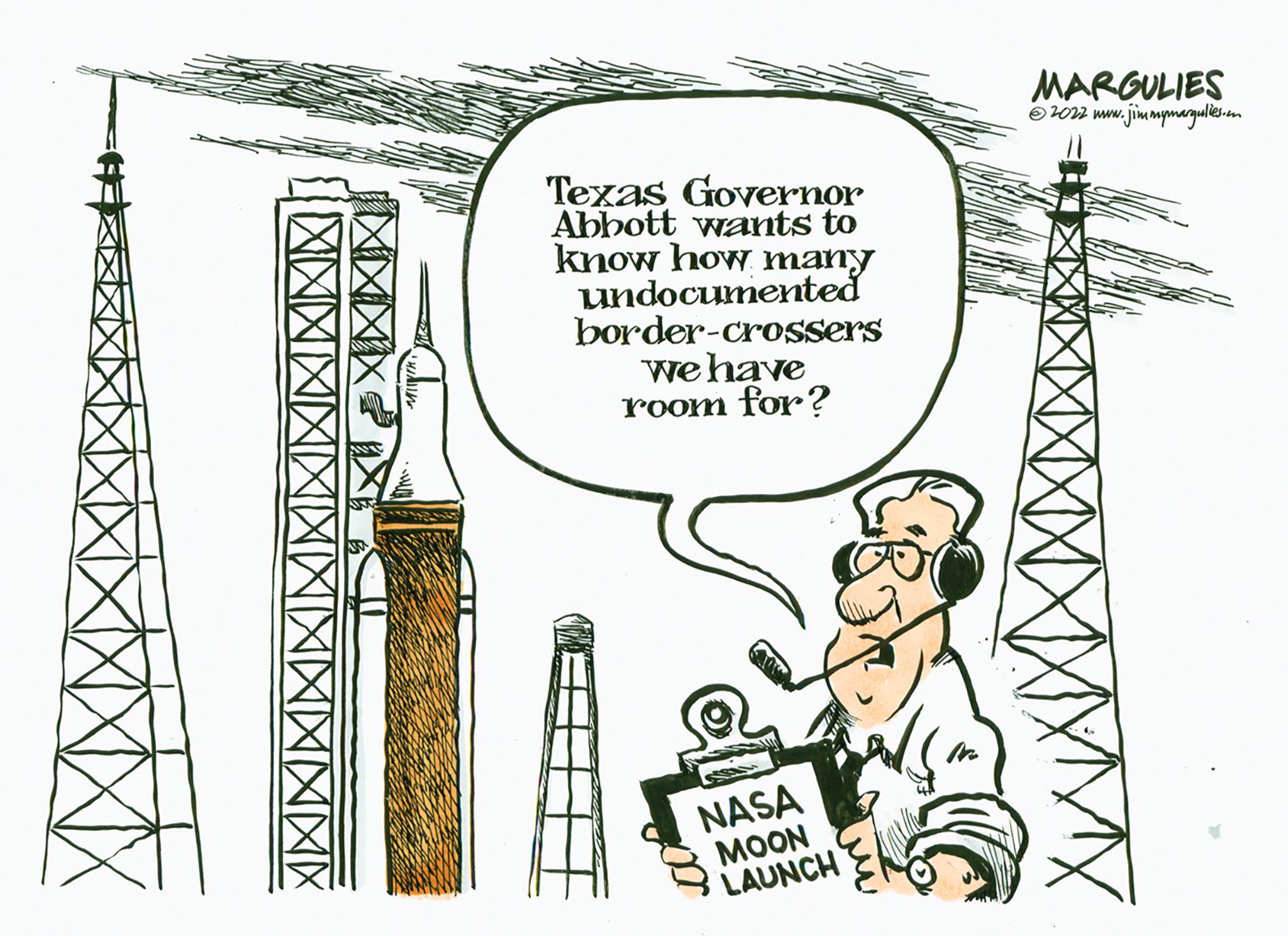 Fiction OCR: XX XXXX Texas Governor Abbott wants to know how many undocumented border-crossers we have room for? NASA MOON LAUNCH MARGULIES ?2022 www.jimmymargulies.o XX XXXX Texas Governor Abbott wants to know how many undocumented border - crossers we have room for ? NASA MOON LAUNCH MARGULIES ?2022 www.jimmymargulies.o