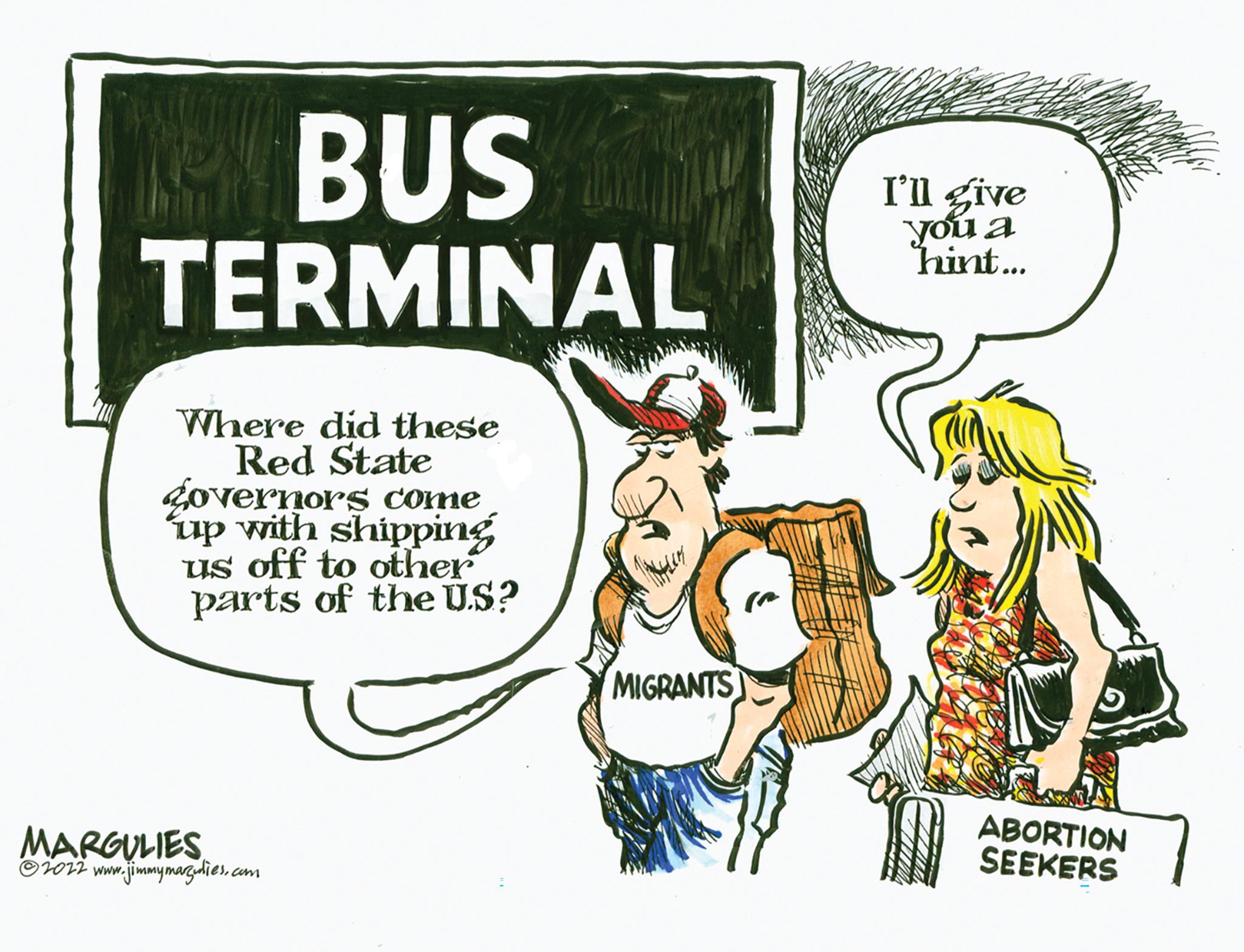 Illustration OCR: BUS TERMINAL Where did these Red State governors come up with shipping us off to other parts of the US? MARGULIES ?2022 www.jimmymarz.dies.com MIGRANTS I'll give you a hint... ABORTION SEEKERS BUS TERMINAL Where did these Red State governors come up with shipping us off to other parts of the US ? MARGULIES ?2022 www.jimmymarz.dies.com MIGRANTS I'll give you a hint ... ABORTION SEEKERS