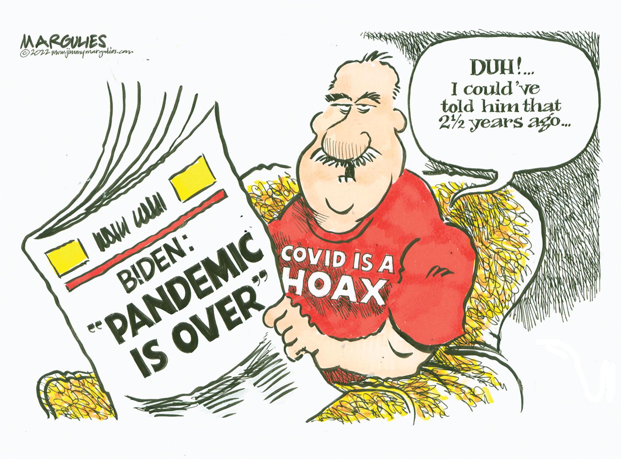 Humour OCR: MARGULIES ?2022 www.jimmymargulies.com wall will BIDEN: "PANDEMIC IS OVER" COVID IS A HOAX ????? DUH!.... I could've told him that 2½ years ago... MARGULIES ?2022 www.jimmymargulies.com wall will BIDEN : " PANDEMIC IS OVER " COVID IS A HOAX ????? DUH ! .... I could've told him that 2½ years ago ...