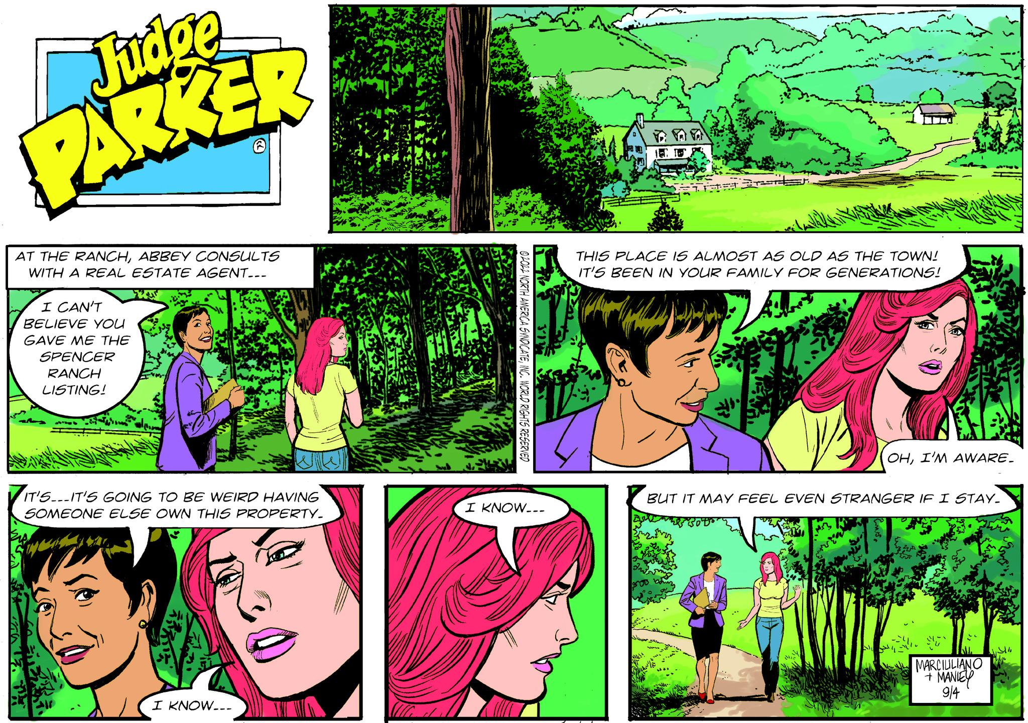 Art OCR: Judge PARKER AT THE RANCHABBEY CONSULTS WITH A REAL ESTATE AGENT... I CAN'T BELIEVE YOU GAVE ME THE SPENCER RANCH LISTING! IS IT'S...IT'S GOING TO BE WEIRD HAVING SOMEONE ELSE OWN THIS PROPERTY. MA N I KNOW... I KNOW... THIS PLACE IS ALMOST AS OLD AS THE TOWN! IT'S BEEN IN YOUR FAMILY FOR GENERATIONS! OHI'M AWARE. BUT IT MAY FEEL EVEN STRANGER IF I STAY. MARCIUILIANO + MANIEY 9/4 1.344 Judge PARKER AT THE RANCHABBEY CONSULTS WITH A REAL ESTATE AGENT ... I CAN'T BELIEVE YOU GAVE ME THE SPENCER RANCH LISTING ! IS IT'S ... IT'S GOING TO BE WEIRD HAVING SOMEONE ELSE OWN THIS PROPERTY . MA N I KNOW ... I KNOW ... THIS PLACE IS ALMOST AS OLD AS THE TOWN ! IT'S BEEN IN YOUR FAMILY FOR GENERATIONS ! OHI'M AWARE . BUT IT MAY FEEL EVEN STRANGER IF I STAY . MARCIUILIANO + MANIEY 9/4 1.344