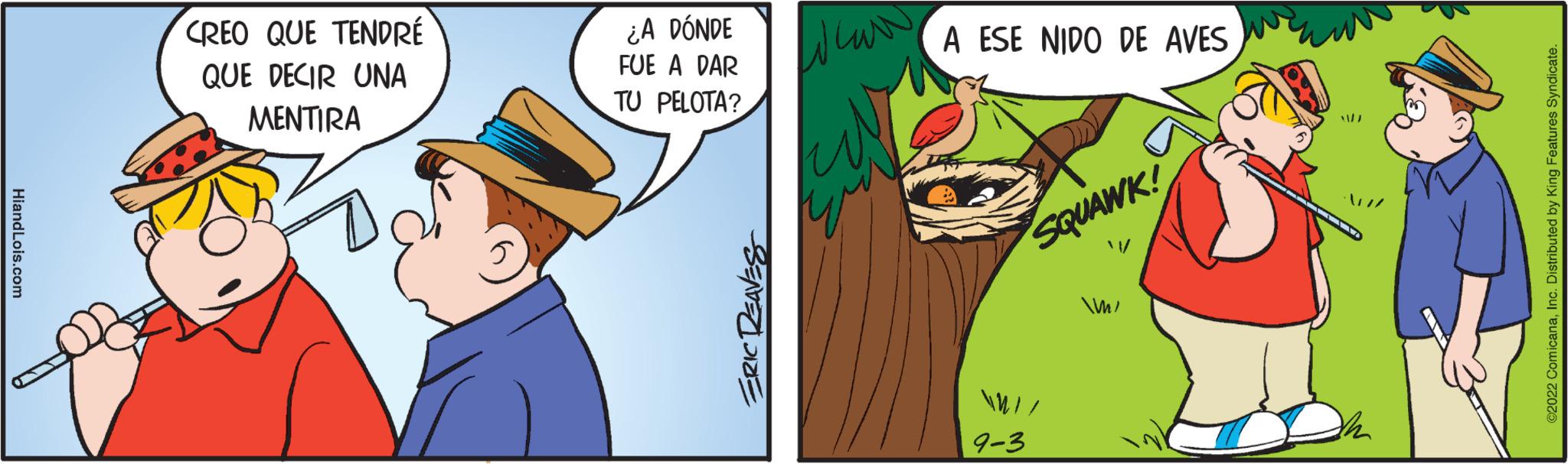 Fiction OCR: HiandLois.com CREO QUE TENDRÉ QUE DECIR UNA MENTIRA ¿A DÓNDE FUE A DAR TU PELOTA? ERIC DEAVES Whar A ESE NIDO DE AVES SQUAWK! 9-3 m/ 1/2 ·/ // c. Distributed by King Features S HiandLois.com CREO QUE TENDRÉ QUE DECIR UNA MENTIRA ¿ A DÓNDE FUE A DAR TU PELOTA ? ERIC DEAVES Whar A ESE NIDO DE AVES SQUAWK ! 9-3 m / 1/2 · / // c . Distributed by King Features S