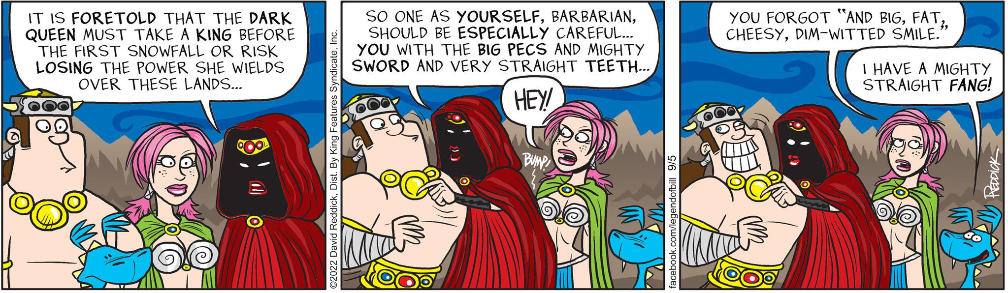 Rectangle OCR: IT IS FORETOLD THAT THE DARK QUEEN MUST TAKE A KING BEFORE THE FIRST SNOWFALL OR RISK LOSING THE POWER SHE WIELDS OVER THESE LANDS... 600 SO ONE AS YOURSELFSHOULD BE ESPECIALLY CAREFUL... YOU WITH THE BIG PECS AND MIGHTY SWORD AND VERY STRAIGHT TEETH... HEY! BUMP YOU FORGOT "AND BIGDIM-WITTED SMILE." I HAVE A MIGHTY STRAIGHT FANG! IT IS FORETOLD THAT THE DARK QUEEN MUST TAKE A KING BEFORE THE FIRST SNOWFALL OR RISK LOSING THE POWER SHE WIELDS OVER THESE LANDS ... 600 SO ONE AS YOURSELFSHOULD BE ESPECIALLY CAREFUL ... YOU WITH THE BIG PECS AND MIGHTY SWORD AND VERY STRAIGHT TEETH ... HEY ! BUMP YOU FORGOT " AND BIGDIM - WITTED SMILE . " I HAVE A MIGHTY STRAIGHT FANG !