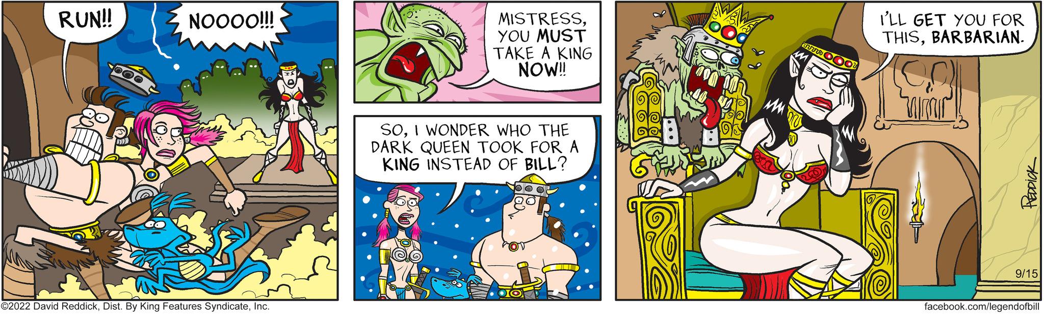 Comic book OCR: RUN!! NOOOO!!! ?2022 David ReddickInc. MISTRESSYOU MUST TAKE A KING NOW!! SOI WONDER WHO THE DARK QUEEN TOOK FOR A KING INSTEAD OF BILL? I'LL GET YOU FOR THISBARBARIAN. PEDDICK 9/15 facebook.com/legendofbill RUN !! NOOOO !!! ?2022 David ReddickDist . By King Features SyndicateInc. MISTRESSYOU MUST TAKE A KING NOW !! SOI WONDER WHO THE DARK QUEEN TOOK FOR A KING INSTEAD OF BILL ? I'LL GET YOU FOR THISBARBARIAN . PEDDICK 9/15 facebook.com/legendofbill
