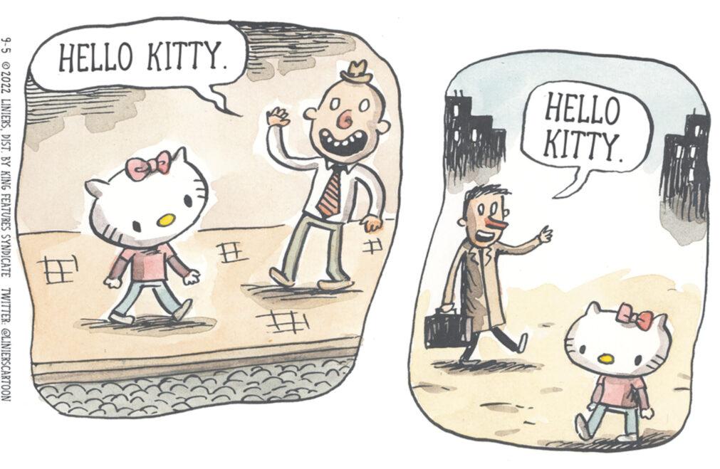 Humour OCR: HELLO KITTY. HELLO KITTY. A # # ## 9-5 2022 LINIERSDIST. BY KING FEATURES SYNDICATE TWITTER: @LINIERSCARTOON HELLO KITTY . HELLO KITTY . A # # ## 9-5 2022 LINIERSDIST . BY KING FEATURES SYNDICATE TWITTER : @LINIERSCARTOON