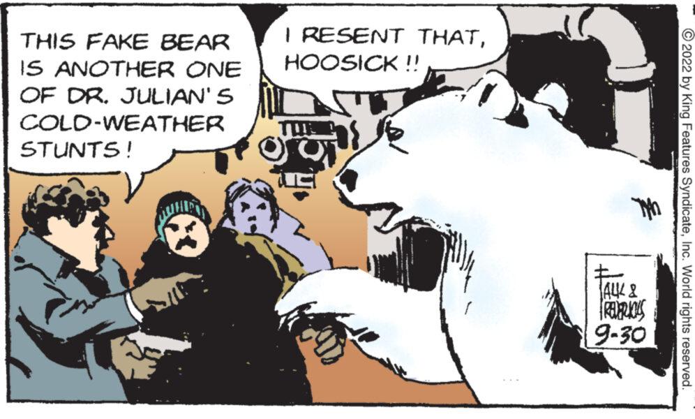 Conversation OCR: THIS FAKE BEAR IS ANOTHER ONE OF DR. JULIAN'S COLD-WEATHER STUNTS! I RESENT THATHOOSICK!! T AUK & PREVIOUS 9-30 ?2022 by King Features SyndicateInc. World rights reserved. THIS FAKE BEAR IS ANOTHER ONE OF DR . JULIAN'S COLD - WEATHER STUNTS ! I RESENT THATHOOSICK !! T AUK & PREVIOUS 9-30 ?2022 by King Features SyndicateInc. World rights reserved .