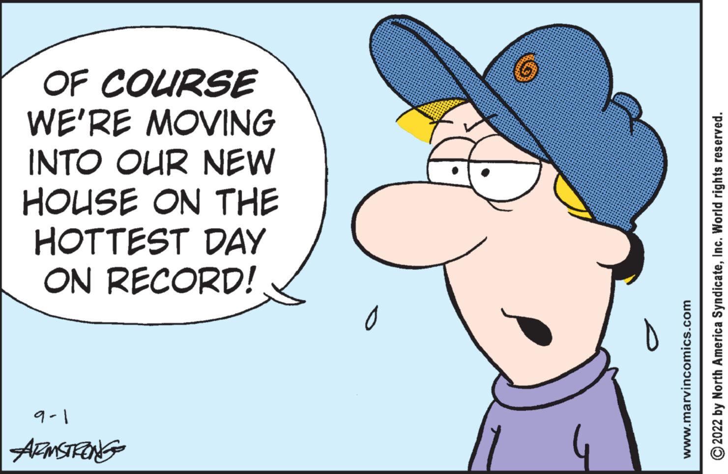 Finger OCR: OF COURSE WE'RE MOVING INTO OUR NEW HOUSE ON THE HOTTEST DAY ON RECORD! 9-1 ARMSTRONG ?2022 by North America SyndicateInc. World rights reserved. www.marvincomics.com OF COURSE WE'RE MOVING INTO OUR NEW HOUSE ON THE HOTTEST DAY ON RECORD ! 9-1 ARMSTRONG ?2022 by North America SyndicateInc. World rights reserved . www.marvincomics.com