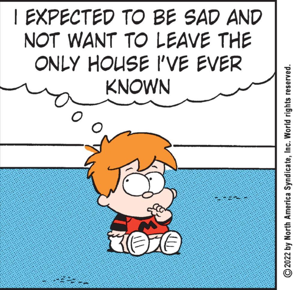 Fictional character OCR: I EXPECTED TO BE SAD AND NOT WANT TO LEAVE THE ONLY HOUSE I'VE EVER KNOWN O KOTO ?2022 by North America SyndicateInc. World rights reserved. I EXPECTED TO BE SAD AND NOT WANT TO LEAVE THE ONLY HOUSE I'VE EVER KNOWN O KOTO ?2022 by North America SyndicateInc. World rights reserved .