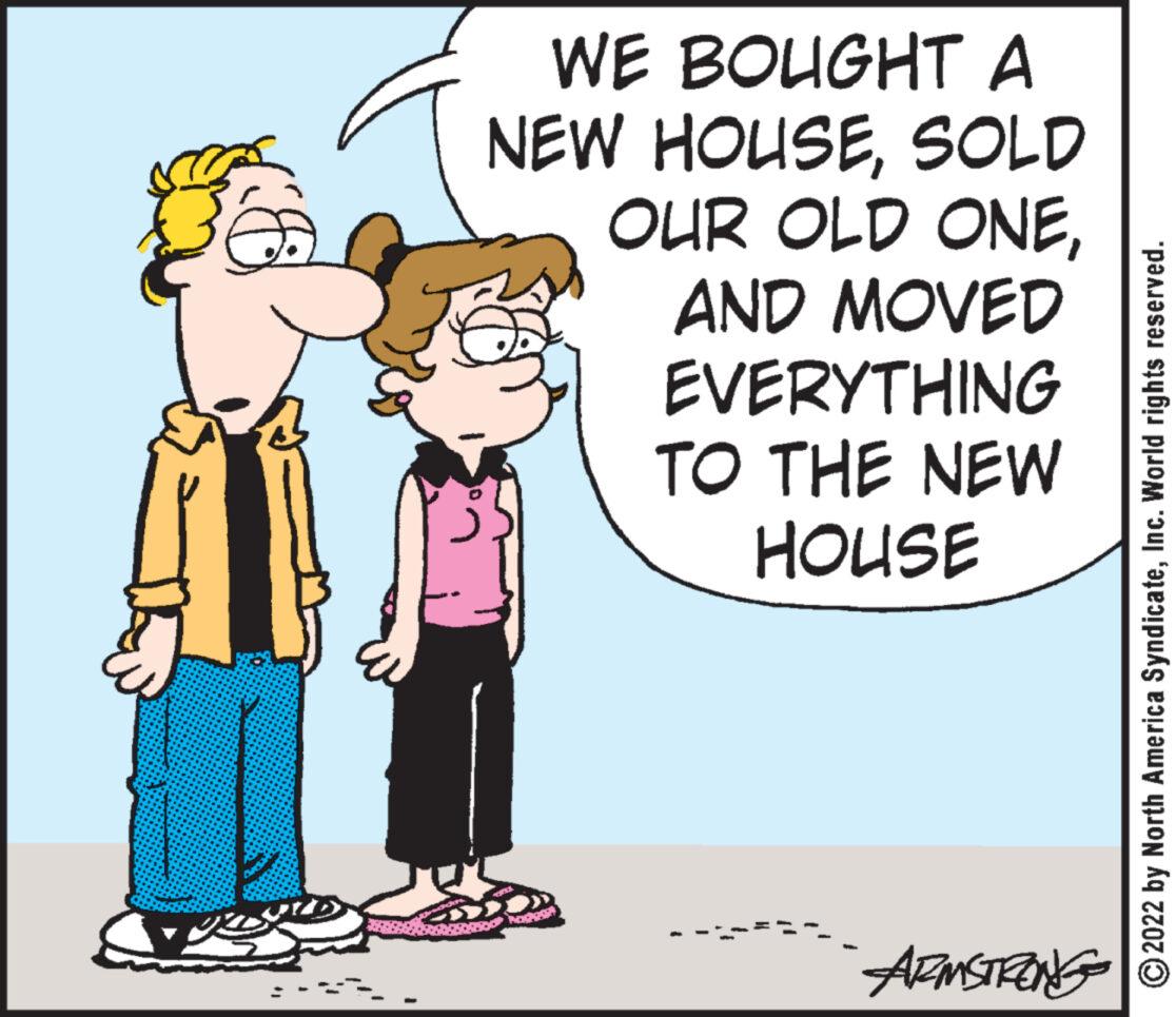 Art OCR: WE BOUGHT A NEW HOUSESOLD OUR OLD ONEAND MOVED EVERYTHING TO THE NEW HOUSE Nadg ARMSTRONG 2022 by North America SyndicateInc. World rights reserved. WE BOUGHT A NEW HOUSESOLD OUR OLD ONEAND MOVED EVERYTHING TO THE NEW HOUSE Nadg ARMSTRONG 2022 by North America SyndicateInc. World rights reserved .