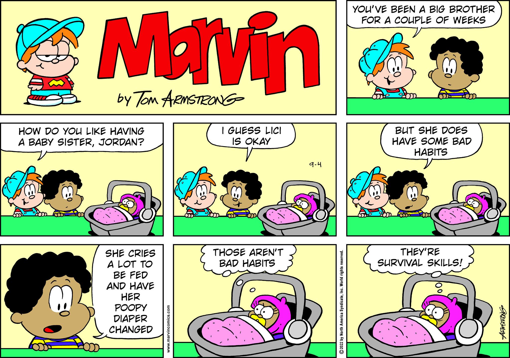 Font OCR: Marvin by Tom ARMSTRONG HOW DO YOU LIKE HAVING A BABY SISTERJORDAN? SHE CRIES A LOT TO BE FED AND HAVE HER POOPY DIAPER CHANGED I GUESS LICI IS OKAY THOSE AREN'T BAD HABITS 9-4 ?2022 by North America SyndicateInc. World rights rese YOU'VE BEEN A BIG BROTHER FOR A COUPLE OF WEEKS BUT SHE DOES HAVE SOME BAD HABITS THEY'RE SURVIVAL SKILLS! Grauswart Marvin by Tom ARMSTRONG HOW DO YOU LIKE HAVING A BABY SISTERJORDAN ? SHE CRIES A LOT TO BE FED AND HAVE HER POOPY DIAPER CHANGED I GUESS LICI IS OKAY THOSE AREN'T BAD HABITS 9-4 ?2022 by North America SyndicateInc. World rights rese YOU'VE BEEN A BIG BROTHER FOR A COUPLE OF WEEKS BUT SHE DOES HAVE SOME BAD HABITS THEY'RE SURVIVAL SKILLS ! Grauswart
