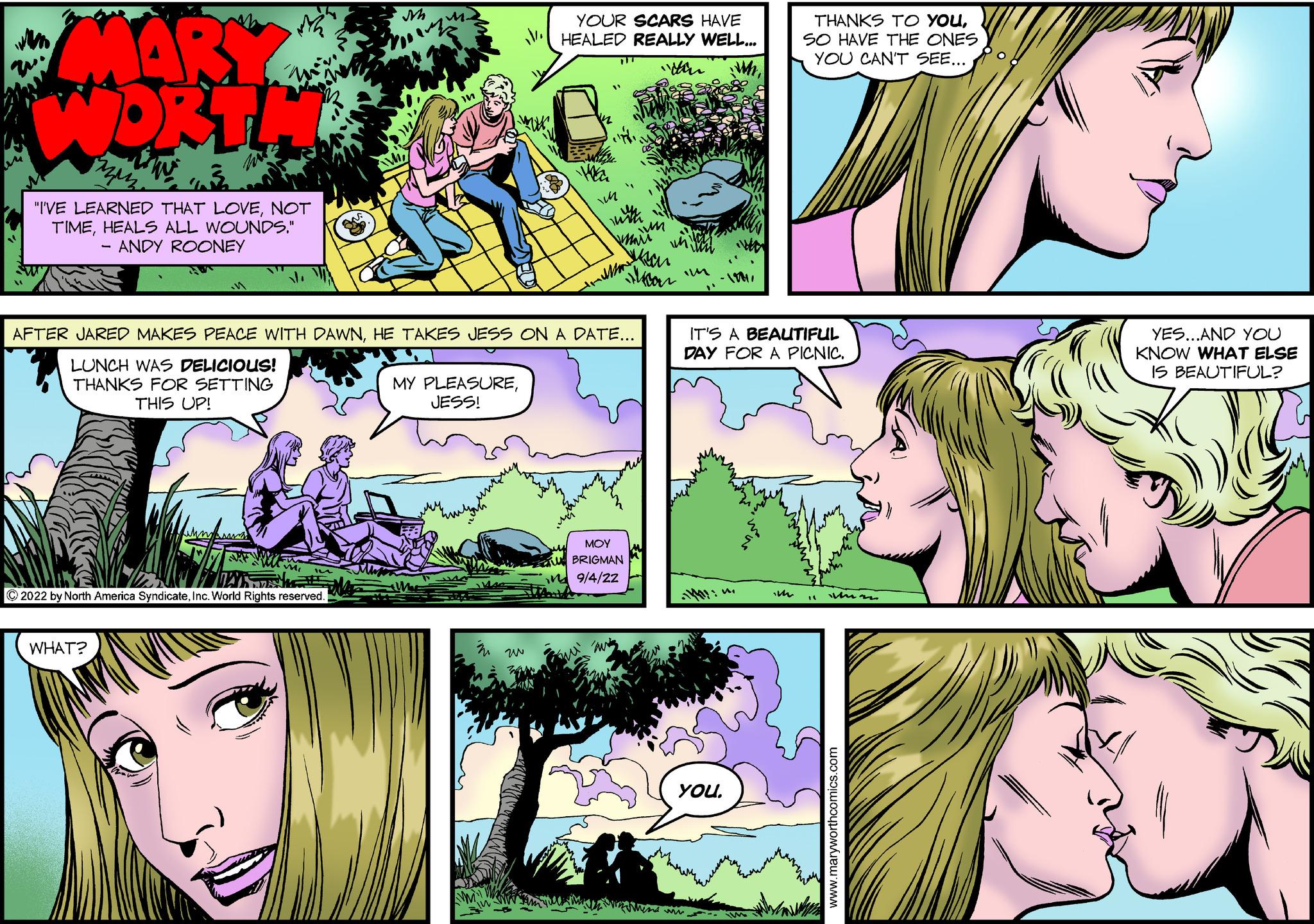 Human OCR: MARY WORTWW "I'VE LEARNED THAT LOVENOT TIMEHEALS ALL WOUNDS." - ANDY ROONEY WASTANK ?2022 by North America SyndicateInc. World Rights reserved. WHAT? YOUR SCARS HAVE HEALED REALLY WELL... MY PLEASUREJESS! Wa AFTER JARED MAKES PEACE WITH DAWNHE TAKES JESS ON A DATE... LUNCH WAS DELICIOUS! THANKS FOR SETTING THIS UP! ~ Jean Skoon MOY BRIGMAN 9/4/2Z o THANKS TO YOUSO HAVE THE ONES YOU CAN'T SEE... IT'S A BEAUTIFUL DAY FOR A PICNIC. YOUtwins YES...AND YOU KNOW WHAT ELSE IS BEAUTIFUL? MARY WORTWW " I'VE LEARNED THAT LOVENOT TIMEHEALS ALL WOUNDS . " - ANDY ROONEY WASTANK ?2022 by North America SyndicateInc. World Rights reserved . WHAT ? YOUR SCARS HAVE HEALED REALLY WELL ... MY PLEASUREJESS ! Wa AFTER JARED MAKES PEACE WITH DAWNHE TAKES JESS ON A DATE ... LUNCH WAS DELICIOUS ! THANKS FOR SETTING THIS UP ! ~ Jean Skoon MOY BRIGMAN 9 / 4 / 2Z o THANKS TO YOUSO HAVE THE ONES YOU CAN'T SEE ... IT'S A BEAUTIFUL DAY FOR A PICNIC . YOUtwins YES ... AND YOU KNOW WHAT ELSE IS BEAUTIFUL ?