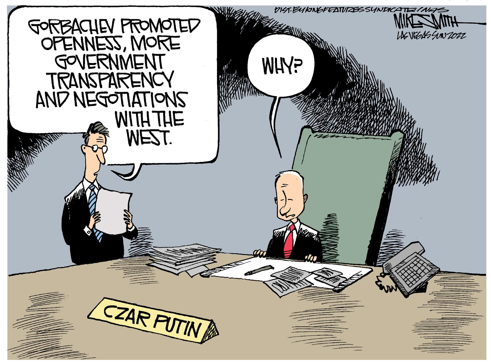 Job OCR: GORBACHEV PROMOTED OPENNESSMORE GOVERNMENT TRANSPARENCY AND NEGOTIATIONS WITH THE WEST. CZAR PUTIN DISTBUKINGFEATURES SYNDICATEINAS MIKE MITH LAS VEGAS SUNZOZ2 WHY? GORBACHEV PROMOTED OPENNESSMORE GOVERNMENT TRANSPARENCY AND NEGOTIATIONS WITH THE WEST . CZAR PUTIN DISTBUKINGFEATURES SYNDICATEINAS MIKE MITH LAS VEGAS SUNZOZ2 WHY ?