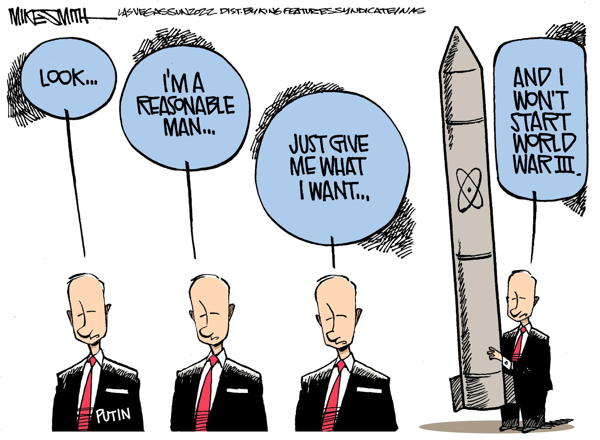 Happy OCR: ESMITH LOOK... 1 PUTIN SASSUNZOZZ DIST. BYKING FEATURES SYNDICATE/NAS IMA REASONABLE MAN... JUST GIVE ME WHAT I WANT... AND I WON'T START WORLD WAR III ESMITH LOOK ... 1 PUTIN SASSUNZOZZ DIST . BYKING FEATURES SYNDICATE / NAS IMA REASONABLE MAN ... JUST GIVE ME WHAT I WANT ... AND I WON'T START WORLD WAR III