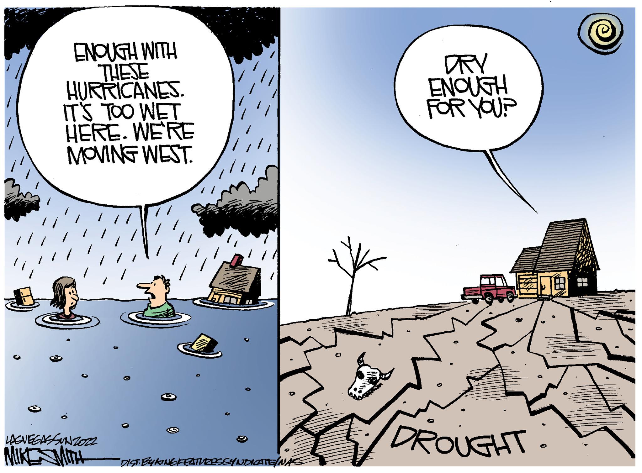Fiction OCR: ENOUGH WITH THESE HURRICANES. IT'S TOO WET HERE. WE'RE MOVING WEST. LAGVEGASSUNZ022 MIKE MITH ITA "DIST. EYKING FEATURESSYNDICATE/NÁC O DRY ENOUGH FOR YOU? DROUGHT: ENOUGH WITH THESE HURRICANES . IT'S TOO WET HERE . WE'RE MOVING WEST . LAGVEGASSUNZ022 MIKE MITH ITA " DIST . EYKING FEATURESSYNDICATE / NÁC O DRY ENOUGH FOR YOU ? DROUGHT :