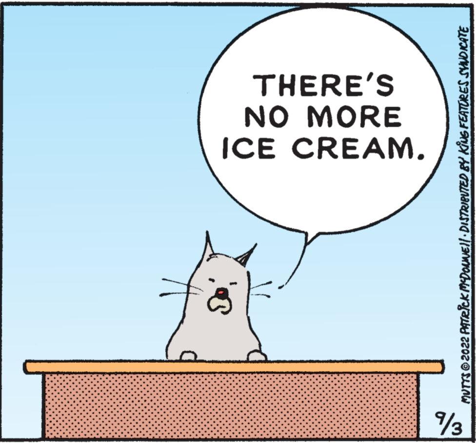 Happy OCR: %3 ICE CREAM. NO MORE THERE'S MUTTS © 2022 PATRICK MCDONNE||· DISTRIBUTED BY KING FEATURES SYNDICATE % 3 ICE CREAM . NO MORE THERE'S MUTTS © 2022 PATRICK MCDONNE || · DISTRIBUTED BY KING FEATURES SYNDICATE