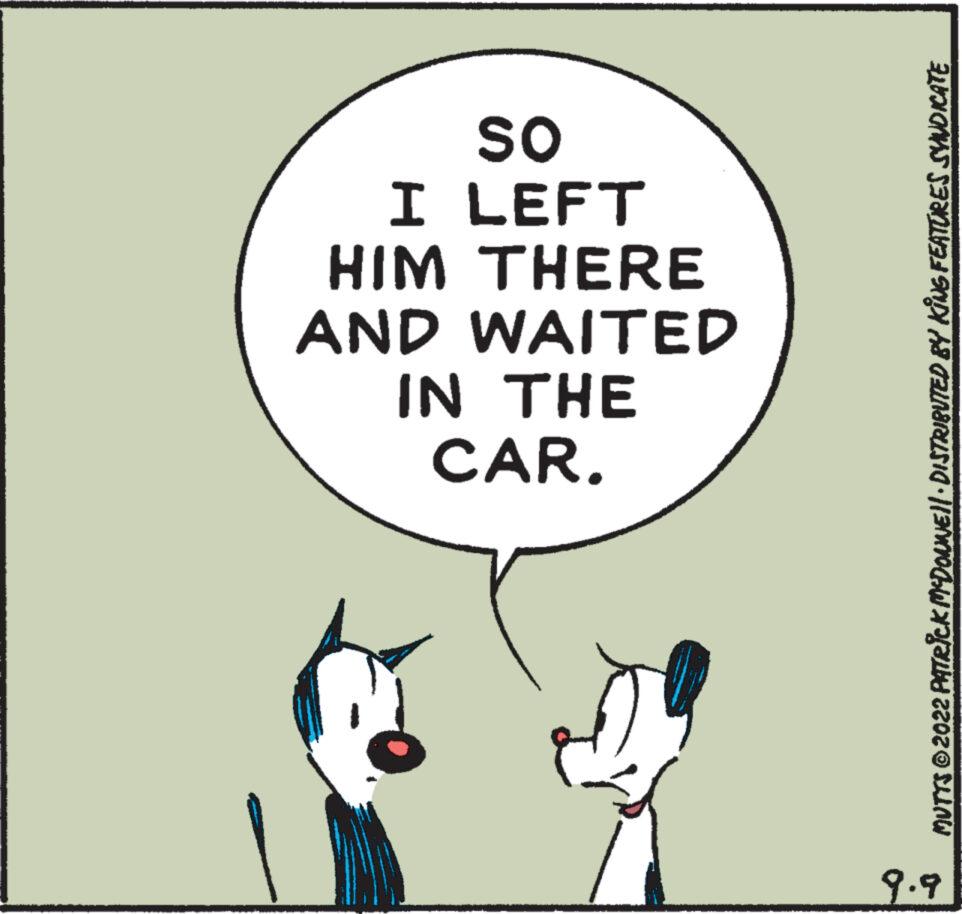 Pleased OCR: OS I LEFT HIM THERE AND WAITED IN THE CAR. MUTTS © 2022 PATRICK MCDONNE||· DISTRIBUTED BY KING FEATURES SYNDICATE 9.9 OS I LEFT HIM THERE AND WAITED IN THE CAR . MUTTS © 2022 PATRICK MCDONNE || · DISTRIBUTED BY KING FEATURES SYNDICATE 9.9