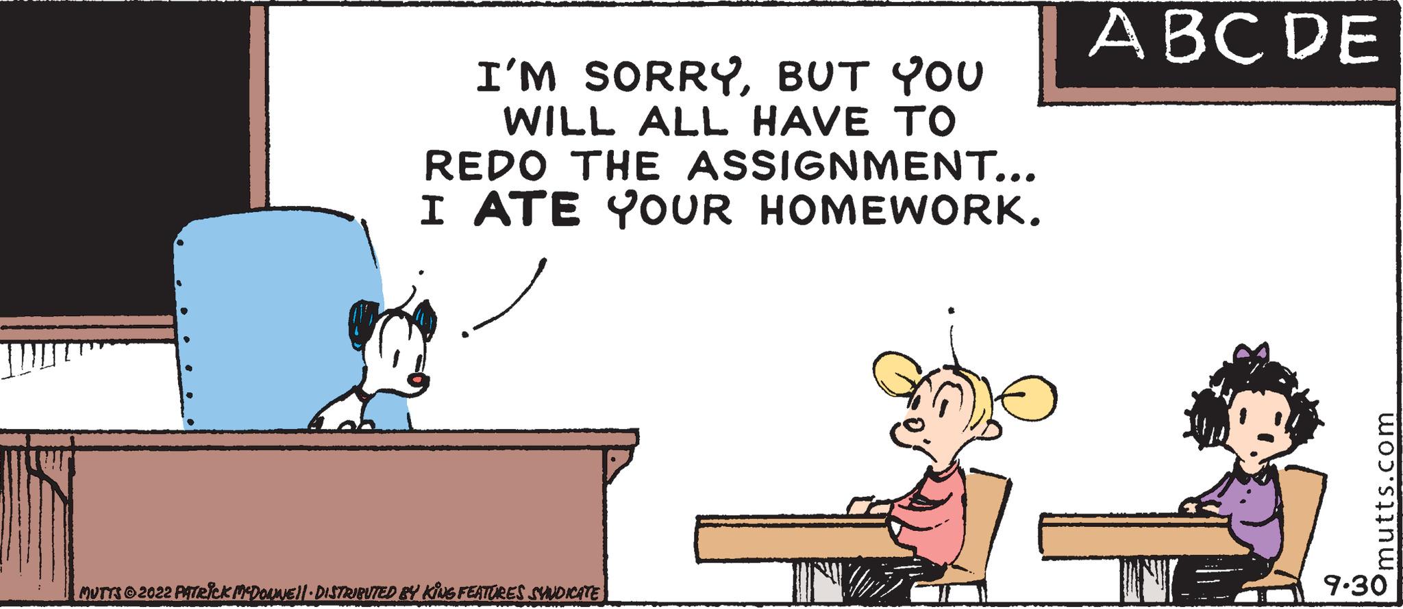 Fictional character OCR: I'M SORRYBUT YOU WILL ALL HAVE TO REDO THE ASSIGNMENT... I ATE YOUR HOMEWORK. MUTTS 2022 PATRICK MCDOUNE DISTRIBUTED BY KING FEATURES SYNDICATE ABC DE mutts.com 9.30 I'M SORRYBUT YOU WILL ALL HAVE TO REDO THE ASSIGNMENT ... I ATE YOUR HOMEWORK . MUTTS 2022 PATRICK MCDOUNE DISTRIBUTED BY KING FEATURES SYNDICATE ABC DE mutts.com 9.30