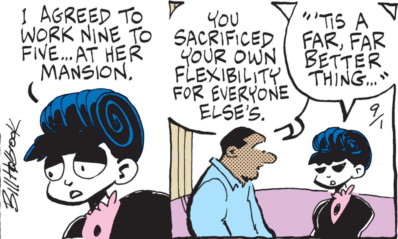 Jaw OCR: 1 AGREED TO Y WORK NINE TO FIVE... AT HER MANSION. Bill Hobrook You SACRIFICED YOUR OWN FLEXIBILITY FOR EVERYONE ELSE'S. "TIS A FARFAR BETTER THING..." ? 1 AGREED TO Y WORK NINE TO FIVE ... AT HER MANSION . Bill Hobrook You SACRIFICED YOUR OWN FLEXIBILITY FOR EVERYONE ELSE'S . " TIS A FARFAR BETTER THING ... " ?