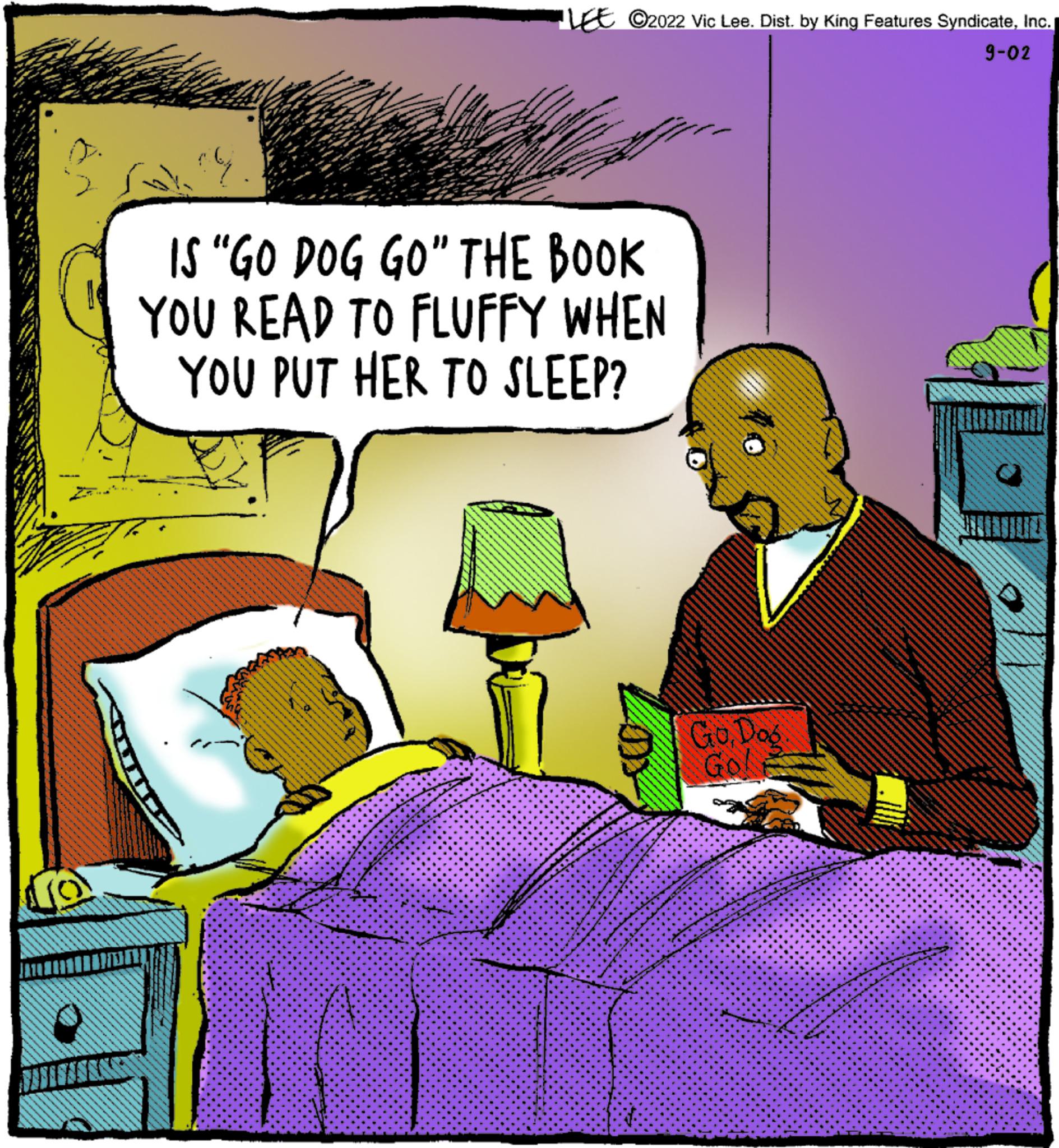 Magenta OCR: LE ©2022 Vic Lee. Dist. by King Features SyndicateInc. 9-02 ar IS “GO DOG GO" THE BOOK YOU READ TO FLUFFY WHEN YOU PUT HER TO SLEEP? GoDos Go LE © 2022 Vic Lee . Dist . by King Features SyndicateInc. 9-02 ar IS “ GO DOG GO " THE BOOK YOU READ TO FLUFFY WHEN YOU PUT HER TO SLEEP ? GoDos Go