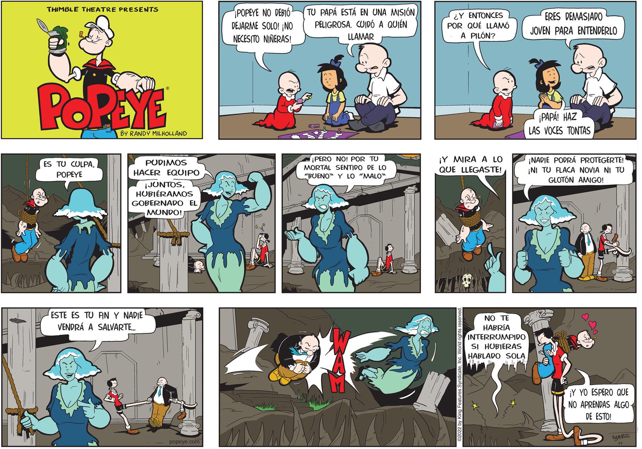 Fictional character OCR: THIMBLE THEATRE PRESENTS POPEYE ES TU CULPAPOPEYE BY RANDY MILHOLLAND PUDIMOS HACER EQUIPO ¡JUNTOSHUBIÉRAMOS GOBERNADO EL MUNDO! ESTE ES TU FIN Y NADIE VENDRÁ A SALVARTE.... popeye.com POPEYE NO DEBIÓ DEJARME SOLO! ¡NO NECESITO NIÑERAS! TU PAPÁ ESTÁ EN UNA MISIÓN PELIGROSA. CUIDÓ A QUIÉN LLAMAR ¡PERO NO! POR TU MORTAL SENTIDO DE LO "BUENO" Y LO "MALO" ¿Y ENTONCES POR QUE LLAMÓ A PILÓN? ¡Y MIRA A LO QUE LLEGASTE! NO TE HABRÍA INTERRUMPIDO SI HUBIERAS HABLADO SOLA wy My ERES DEMASIADO JOVEN PARA ENTENDERLO ¡PAPÁ! HAZ LAS VOCES TONTAS ¡NADIE PODRÁ PROTEGERTE! ¡NI TU FLACA NOVIA NI TU GLOTÓN AMIGO! ¡Y YO ESPERO QUE NO APRENDAS ALGO DE ESTO! RAAMER THIMBLE THEATRE PRESENTS POPEYE ES TU CULPAPOPEYE BY RANDY MILHOLLAND PUDIMOS HACER EQUIPO ¡ JUNTOSHUBIÉRAMOS GOBERNADO EL MUNDO ! ESTE ES TU FIN Y NADIE VENDRÁ A SALVARTE .... popeye.com POPEYE NO DEBIÓ DEJARME SOLO ! ¡ NO NECESITO NIÑERAS ! TU PAPÁ ESTÁ EN UNA MISIÓN PELIGROSA . CUIDÓ A QUIÉN LLAMAR ¡ PERO NO ! POR TU MORTAL SENTIDO DE LO " BUENO " Y LO " MALO " ¿ Y ENTONCES POR QUE LLAMÓ A PILÓN ? ¡ Y MIRA A LO QUE LLEGASTE ! NO TE HABRÍA INTERRUMPIDO SI HUBIERAS HABLADO SOLA wy My ERES DEMASIADO JOVEN PARA ENTENDERLO ¡ PAPÁ ! HAZ LAS VOCES TONTAS ¡ NADIE PODRÁ PROTEGERTE ! ¡ NI TU FLACA NOVIA NI TU GLOTÓN AMIGO ! ¡ Y YO ESPERO QUE NO APRENDAS ALGO DE ESTO ! RAAMER