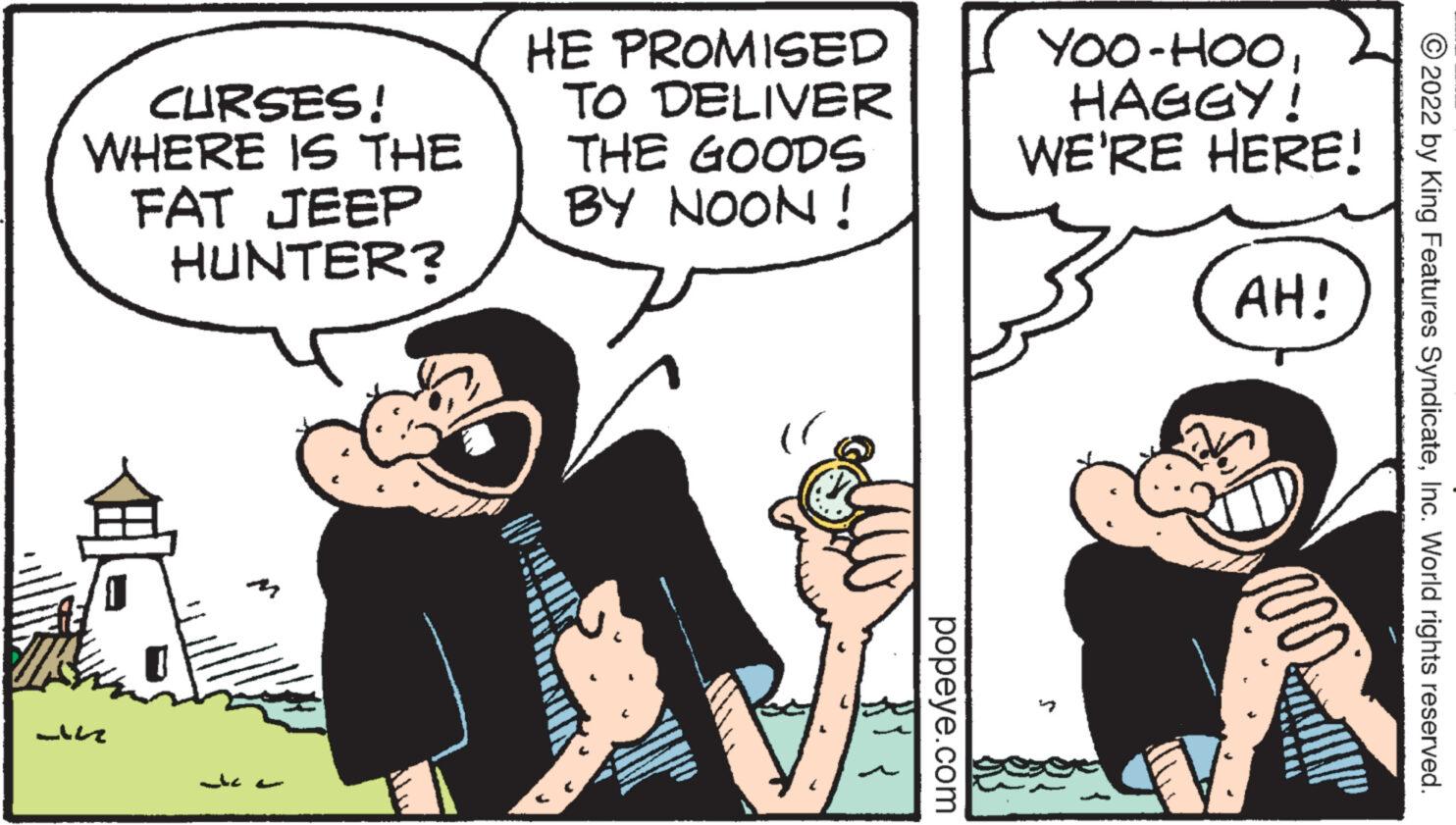 Finger OCR: CURSES! WHERE IS THE FAT JEEP HUNTER? -n ?? ??? HE PROMISED TO DELIVER THE GOODS BY NOON! popeye.com YOO-HOOHAGGY! WE'RE HERE! AH! 2022 by King Features SyndicateInc. World rights reserved. CURSES ! WHERE IS THE FAT JEEP HUNTER ? -n ?? ??? HE PROMISED TO DELIVER THE GOODS BY NOON ! popeye.com YOO - HOOHAGGY ! WE'RE HERE ! AH ! 2022 by King Features SyndicateInc. World rights reserved .