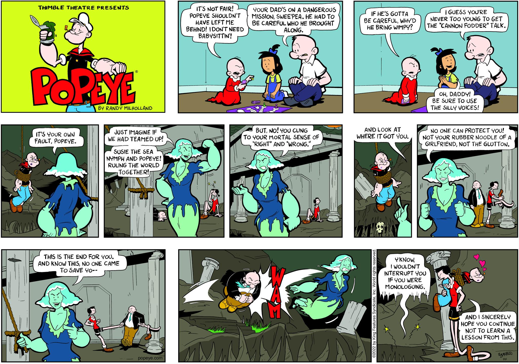 Parallel OCR: THIMBLE THEATRE PRESENTS POPEYE IT'S YOUR OWN FAULTPOPEYE. BY RANDY MILHOLLAND JUST IMAGINE IF WE HAD TEAMED UP! SUSIE THE SEA NYMPH AND POPEYE! RULING THE WORLD TOGETHER! THIS IS THE END FOR YOU. AND KNOW THISNO ONE CAME TO SAVE YO-- popeye.com IT'S NOT FAIR! POPEYE SHOULDN'T HAVE LEFT ME BEHIND! I DON'T NEED BABYSITTIN! YOUR DAD'S ON A DANGEROUS MISSIONSWEE'PEA. HE HAD TO BE CAREFUL WHO HE BROUGHT ALONG. BUTNO! YOU CLING TO YOUR MORTAL SENSE OF "RIGHT" AND "WRONG." * IF HE'S GOTTA BE CAREFULWHY'D HE BRING WIMPY? AND LOOK AT WHERE IT GOT YOU. I GUESS YOU'RE NEVER TOO YOUNG TO GET THE "CANNON FODDER" TALK. YKNOWI WOULDN'T INTERRUPT YOU IF YOU WERE MONOLOGUING. OHDADDY! BE SURE TO USE THE SILLY VOICES! NO ONE CAN PROTECT YOU! NOT YOUR RUBBER NOODLE OF A GIRLFRIENDNOT THE GLOTTON. 2 AND I SINCERELY HOPE YOU CONTINUE NOT TO LEARN A LESSON FROM THIS. B THIMBLE THEATRE PRESENTS POPEYE IT'S YOUR OWN FAULTPOPEYE . BY RANDY MILHOLLAND JUST IMAGINE IF WE HAD TEAMED UP ! SUSIE THE SEA NYMPH AND POPEYE ! RULING THE WORLD TOGETHER ! THIS IS THE END FOR YOU . AND KNOW THISNO ONE CAME TO SAVE YO- popeye.com IT'S NOT FAIR ! POPEYE SHOULDN'T HAVE LEFT ME BEHIND ! I DON'T NEED BABYSITTIN ! YOUR DAD'S ON A DANGEROUS MISSIONSWEE'PEA . HE HAD TO BE CAREFUL WHO HE BROUGHT ALONG . BUTNO ! YOU CLING TO YOUR MORTAL SENSE OF " RIGHT " AND " WRONG . " * IF HE'S GOTTA BE CAREFULWHY'D HE BRING WIMPY ? AND LOOK AT WHERE IT GOT YOU . I GUESS YOU'RE NEVER TOO YOUNG TO GET THE " CANNON FODDER " TALK . YKNOWI WOULDN'T INTERRUPT YOU IF YOU WERE MONOLOGUING . OHDADDY ! BE SURE TO USE THE SILLY VOICES ! NO ONE CAN PROTECT YOU ! NOT YOUR RUBBER NOODLE OF A GIRLFRIENDNOT THE GLOTTON . 2 AND I SINCERELY HOPE YOU CONTINUE NOT TO LEARN A LESSON FROM THIS . B