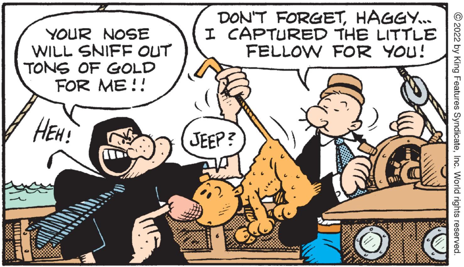Humour OCR: W YOUR NOSE WILL SNIFF OUT TONS OF GOLD FOR ME!! HEH! DON'T FORGETHAGGY... I CAPTURED THE LITTLE FELLOW FOR YOU! JEEP? DI ?2022 by King Features SyndicateInc. World rights reserved. W YOUR NOSE WILL SNIFF OUT TONS OF GOLD FOR ME !! HEH ! DON'T FORGETHAGGY ... I CAPTURED THE LITTLE FELLOW FOR YOU ! JEEP ? DI ?2022 by King Features SyndicateInc. World rights reserved .