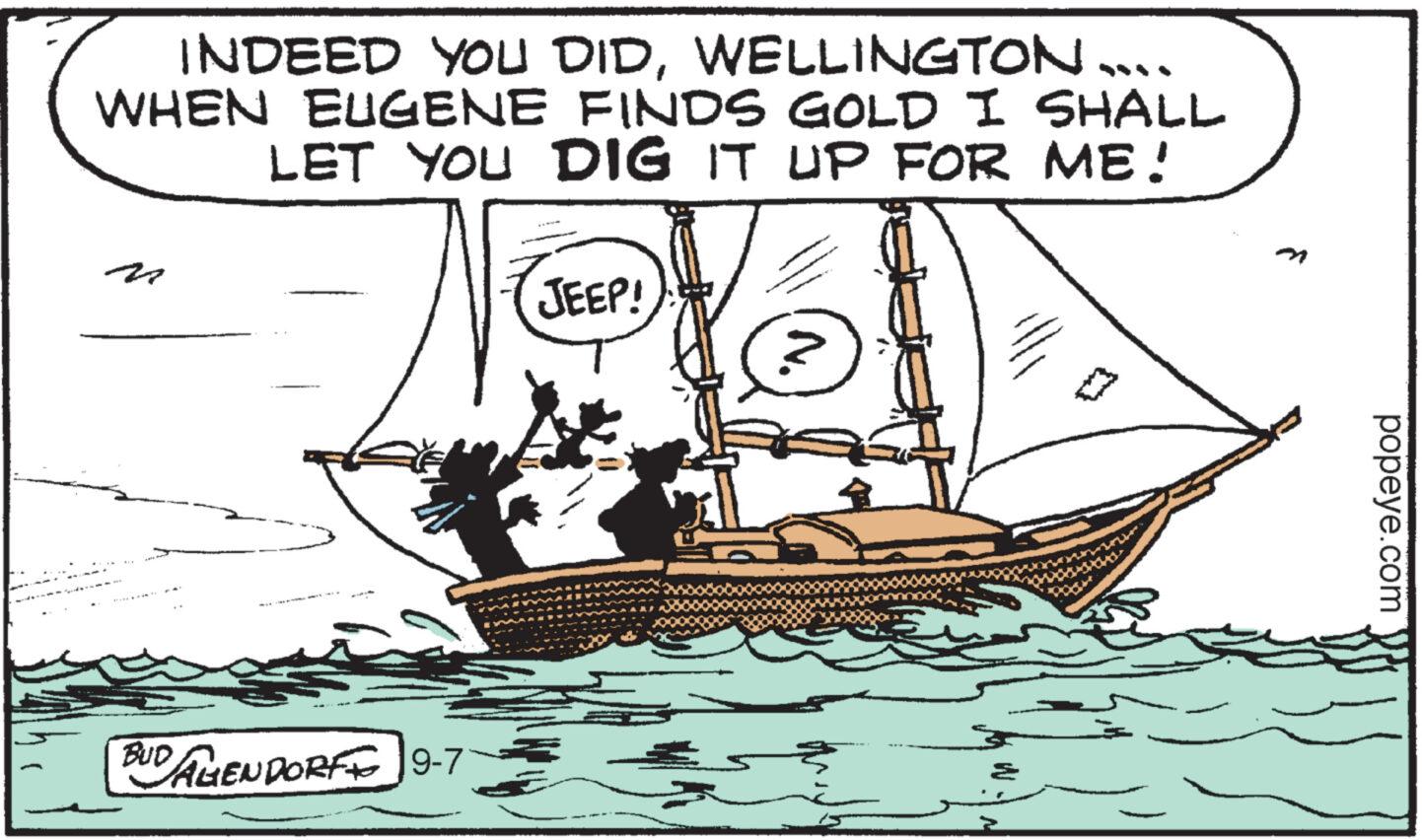Mast OCR: INDEED YOU DIDWELLINGTON WHEN EUGENE FINDS GOLD I SHALL LET YOU DIG IT UP FOR ME! BUD UD AGENDORF 9-7 JEEP! popeye.com INDEED YOU DIDWELLINGTON WHEN EUGENE FINDS GOLD I SHALL LET YOU DIG IT UP FOR ME ! BUD UD AGENDORF 9-7 JEEP ! popeye.com