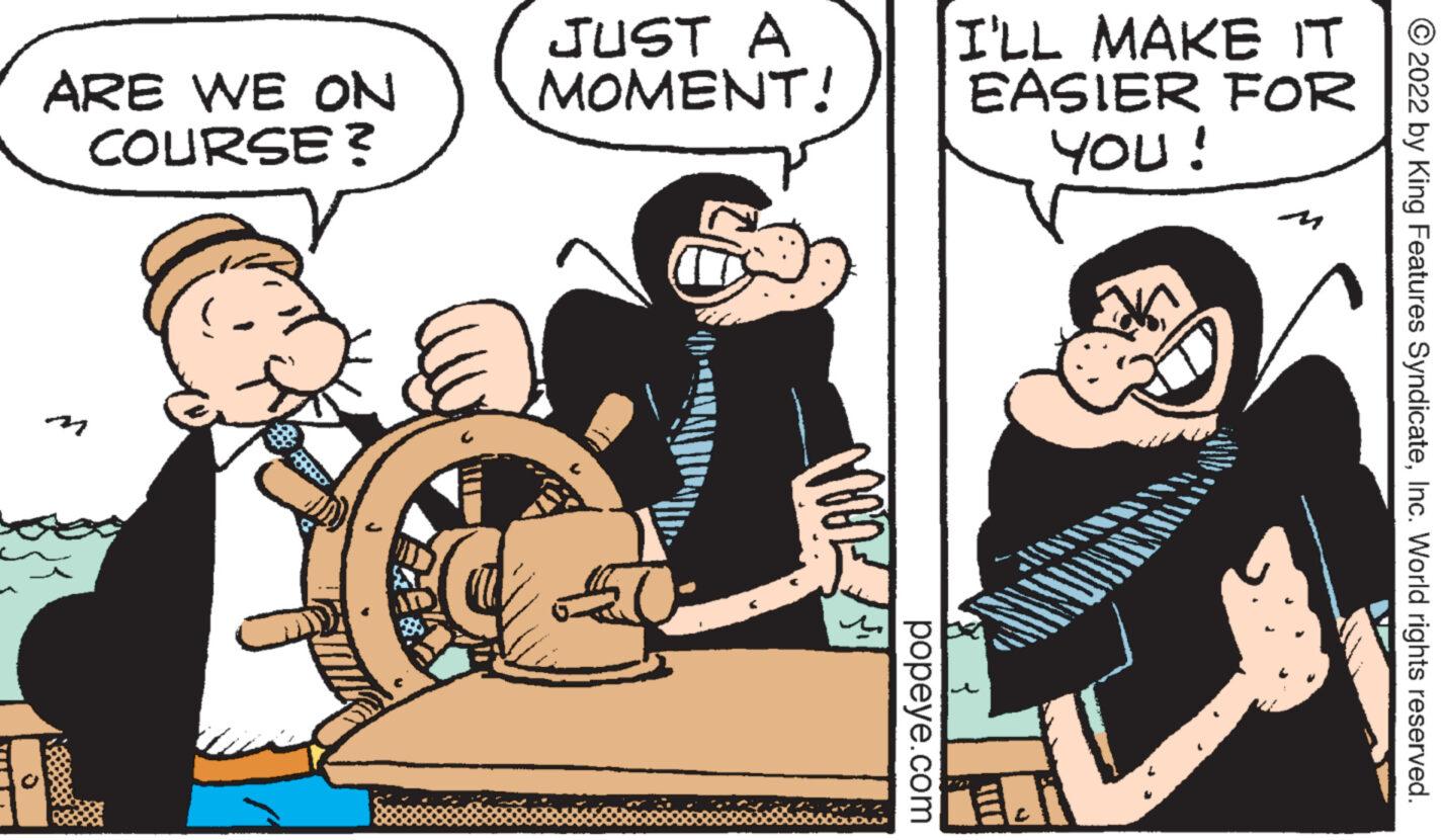 Humour OCR: ARE WE ON COURSE? ABRADY JUST A MOMENT! MM popeye.com I'LL MAKE IT EASIER YOU! FOR N ?2022 by King Features SyndicateInc. World rights reserved. ARE WE ON COURSE ? ABRADY JUST A MOMENT ! MM popeye.com I'LL MAKE IT EASIER YOU ! FOR N ?2022 by King Features SyndicateInc. World rights reserved .