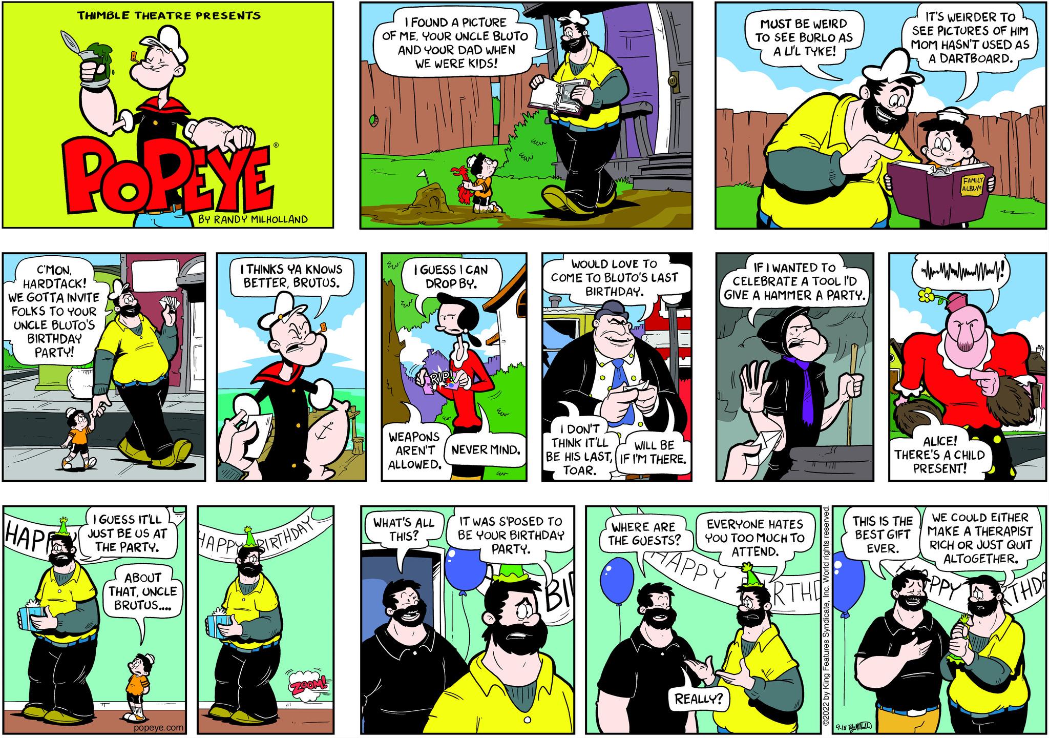 Fictional character OCR: THIMBLE THEATRE PRESENTS ???? POPEYE C'MON HARDTACK! WE GOTTA INVITE FOLKS TO YOUR UNCLE BLUTO'S BIRTHDAY PARTY! I GUESS IT'LL JUST BE US AT THE PARTY. ABOUT L THATUNCLE BRUTUS.... popeye.com BY RANDY MILHOLLAND I THINKS YA KNOWS BETTERBRUTUS. HAPPY BIRTHDAYS I FOUND A PICTURE OF MEYOUR UNCLE BLUTO AND YOUR DAD WHEN WE WERE KIDS! I GUESS I CAN DROP BY. WEAPONS AREN'T NEVER MIND. ALLOWED. WHAT'S ALL THIS? WOULD LOVE TO COME TO BLUTO'S LAST BIRTHDAY. WILL BE I DON'T THINK IT'LL BE HIS LASTIF I'M THERE. TOAR. IT WAS SPOSED TO BE YOUR BIRTHDAY PARTY. WHERE ARE THE GUESTS? MUST BE WEIRD TO SEE BURLO AS A L'L TYKE! IF I WANTED TO CELEBRATE A TOOL I'D GIVE A HAMMER A PARTY. EVERYONE HATES YOU TOO MUCH TO ATTEND. HAPPY REALLY? RTHO 9 IT'S WEIRDER TO SEE PICTURES OF HIM MOM HASN'T USED AS A DARTBOARD. MAM pa (!) ALICE! THERE'S A CHILD PRESENT! THIS IS THE BEST GIFT EVER. M WE COULD EITHER MAKE A THERAPIST RICH OR JUST QUIT ALTOGETHER. THD THIMBLE THEATRE PRESENTS ???? POPEYE C'MON HARDTACK ! WE GOTTA INVITE FOLKS TO YOUR UNCLE BLUTO'S BIRTHDAY PARTY ! I GUESS IT'LL JUST BE US AT THE PARTY . ABOUT L THATUNCLE BRUTUS .... popeye.com BY RANDY MILHOLLAND I THINKS YA KNOWS BETTERBRUTUS . HAPPY BIRTHDAYS I FOUND A PICTURE OF MEYOUR UNCLE BLUTO AND YOUR DAD WHEN WE WERE KIDS ! I GUESS I CAN DROP BY . WEAPONS AREN'T NEVER MIND . ALLOWED . WHAT'S ALL THIS ? WOULD LOVE TO COME TO BLUTO'S LAST BIRTHDAY . WILL BE I DON'T THINK IT'LL BE HIS LASTIF I'M THERE . TOAR . IT WAS SPOSED TO BE YOUR BIRTHDAY PARTY . WHERE ARE THE GUESTS ? MUST BE WEIRD TO SEE BURLO AS A L'L TYKE ! IF I WANTED TO CELEBRATE A TOOL I'D GIVE A HAMMER A PARTY . EVERYONE HATES YOU TOO MUCH TO ATTEND . HAPPY REALLY ? RTHO 9 IT'S WEIRDER TO SEE PICTURES OF HIM MOM HASN'T USED AS A DARTBOARD . MAM pa ( ! ) ALICE ! THERE'S A CHILD PRESENT ! THIS IS THE BEST GIFT EVER . M WE COULD EITHER MAKE A THERAPIST RICH OR JUST QUIT ALTOGETHER . THD