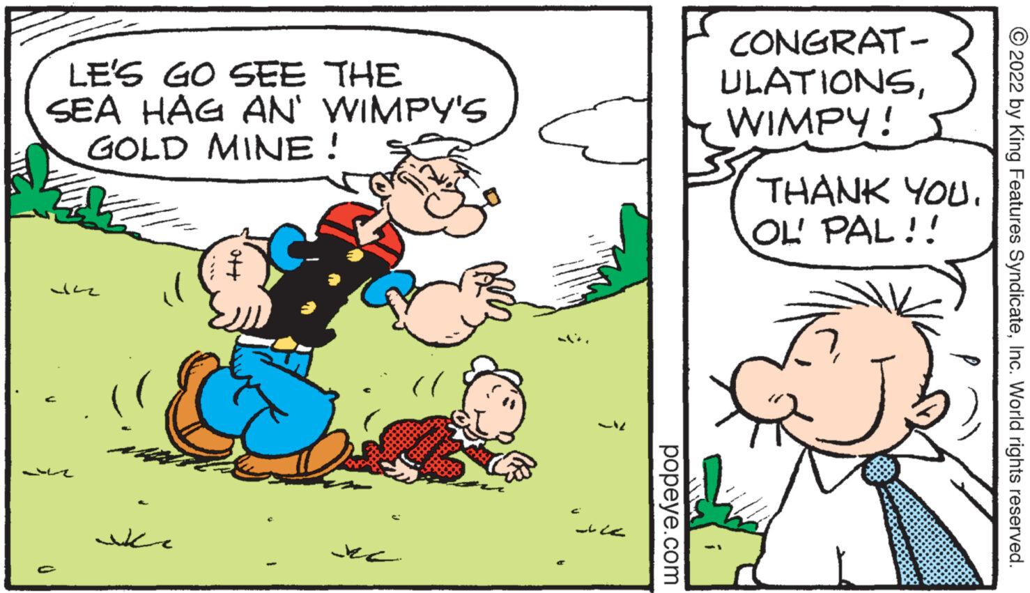 Interaction OCR: LE'S GO SEE THE SEA HAG AN' WIMPY'S GOLD MINE! 34 C ?? popeye.com CONGRAT- ULATIONSWIMPY! THANK YOU. OL' PAL!! 2022 by King Features SyndicateInc. World rights reserved. LE'S GO SEE THE SEA HAG AN ' WIMPY'S GOLD MINE ! 34 C ? ? popeye.com CONGRAT ULATIONSWIMPY ! THANK YOU . OL ' PAL !! 2022 by King Features SyndicateInc. World rights reserved .