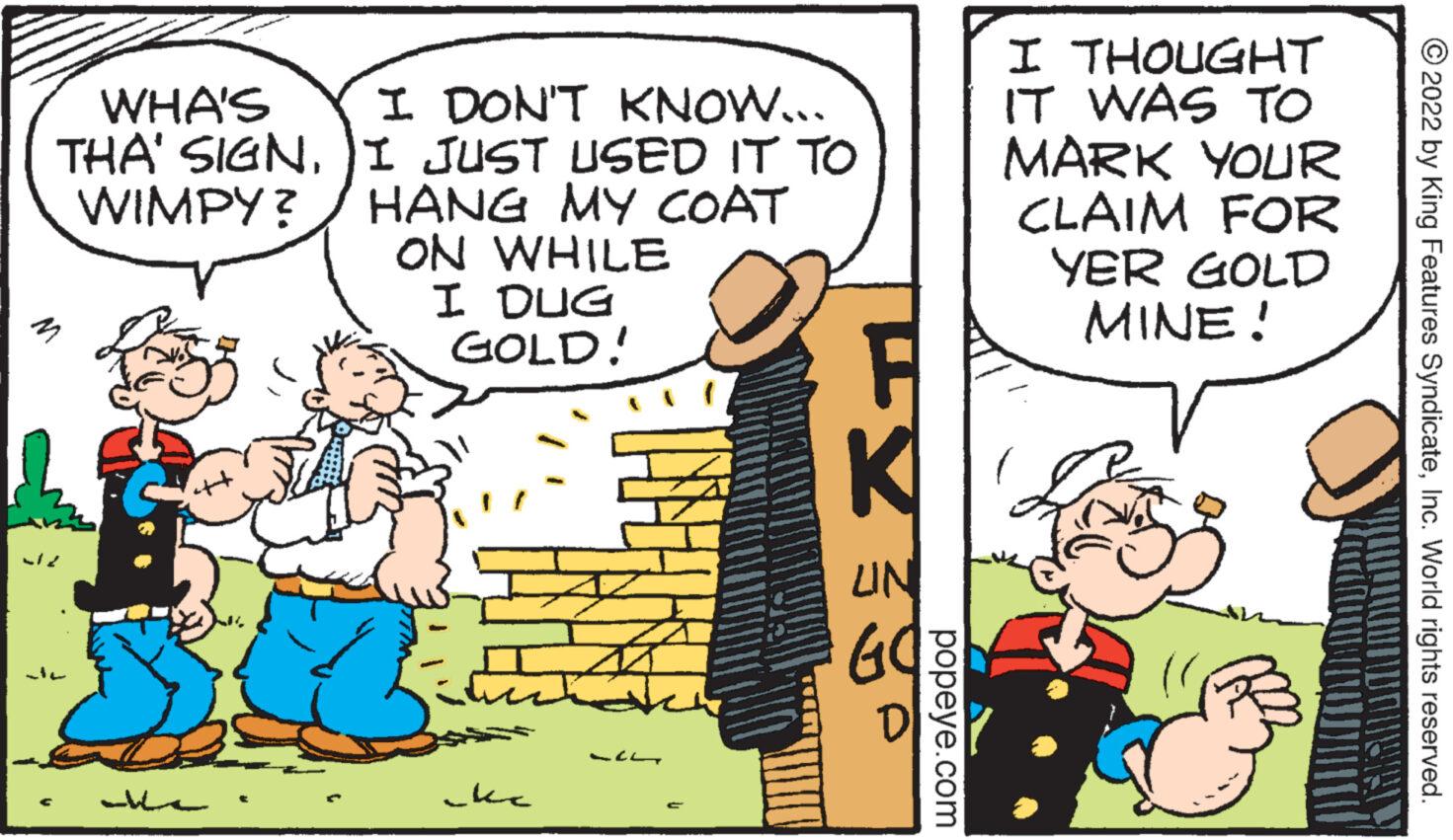 Conversation OCR: WHA'S THA' SIGNWIMPY? 127 I DON'T KNOW... I JUST USED IT TO HANG MY COAT ON WHILE I DUG GOLD! ??? 121 K UN GOB D popeye.com I THOUGHT IT WAS TO MARK YOUR CLAIM FOR YER GOLD MINE! Luahan ?2022 by King Features SyndicateInc. World rights reserved. WHA'S THA ' SIGNWIMPY ? 127 I DON'T KNOW ... I JUST USED IT TO HANG MY COAT ON WHILE I DUG GOLD ! ?? ? 121 K UN GOB D popeye.com I THOUGHT IT WAS TO MARK YOUR CLAIM FOR YER GOLD MINE ! Luahan ?2022 by King Features SyndicateInc. World rights reserved .