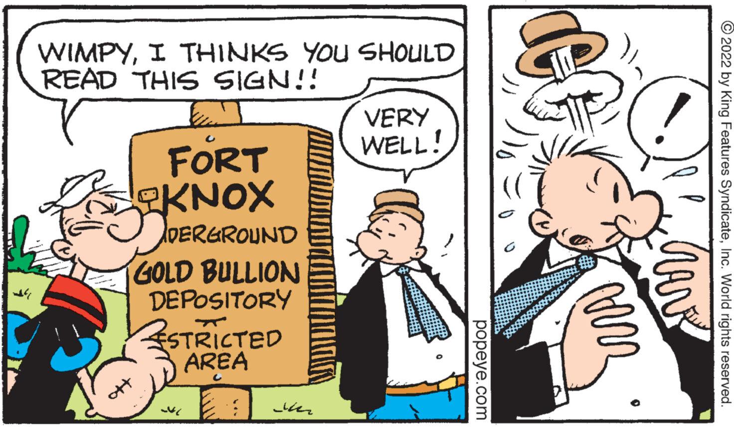Conversation OCR: ndry WIMPYI THINKS YOU SHOULD READ THIS SIGN!! FORT DERGROUND GOLD BULLION DEPOSITORY ESTRICTED AREA 3 4 ??? VERY WELL! popeye.com 2022 by King Features SyndicateInc. World rights reserved. ARR CAVA ndry WIMPYI THINKS YOU SHOULD READ THIS SIGN !! FORT DERGROUND GOLD BULLION DEPOSITORY ESTRICTED AREA 3 4 ?? ? VERY WELL ! popeye.com 2022 by King Features SyndicateInc. World rights reserved . ARR CAVA