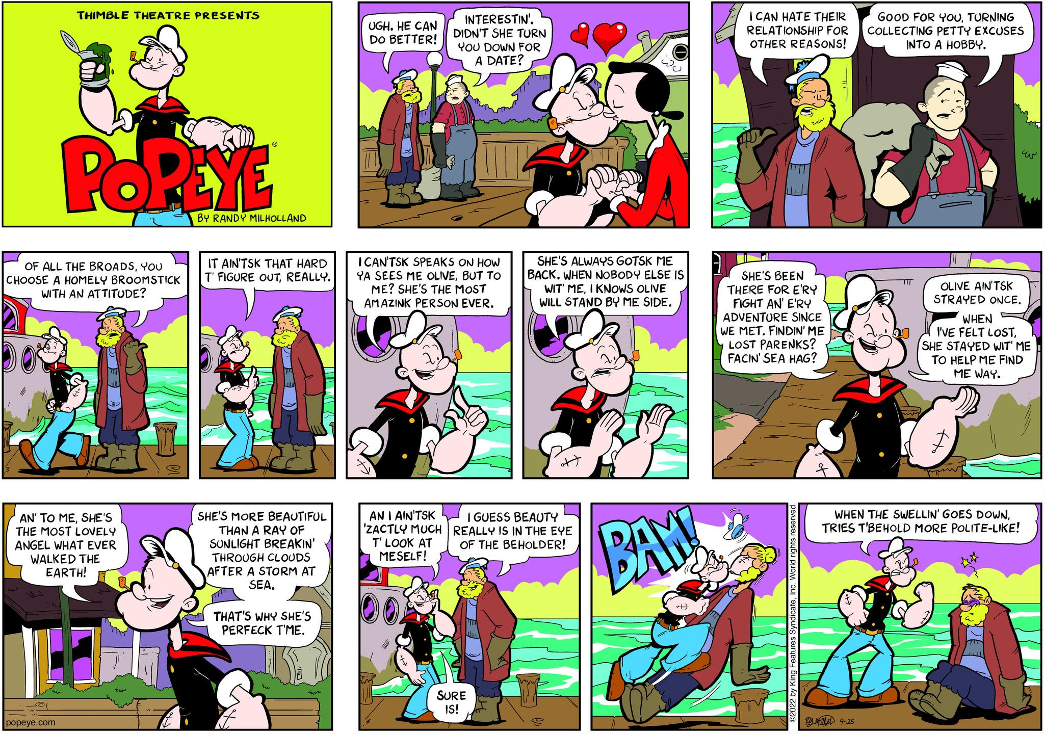 Comics OCR: THIMBLE THEATRE PRESENTS POPEYE OF ALL THE BROADSYOU CHOOSE A HOMELY BROOMSTICK WITH AN ATTITUDE? popeye.com AN' TO MESHE'S THE MOST LOVELY ANGEL WHAT EVER WALKED THE EARTH! BY RANDY MILHOLLAND IT AIN'TSK THAT HARD T FIGURE OUTREALLY. SHE'S MORE BEAUTIFUL THAN A RAY OF SUNLIGHT BREAKIN' THROUGH CLOUDS AFTER A STORM AT SEATHAT'S WHY SHE'S PERFECK T'ME. UGH. HE CAN DO BETTER! INTERESTIN'. DIDN'T SHE TURN YOU DOWN FOR A DATE? I CAN'TSK SPEAKS ON HOW YA SEES ME OLIVEBUT TO ME? SHE'S THE MOST AMAZINK PERSON EVER. AN I AIN'TSK 'ZACTLY MUCH T' LOOK AT MESELF! SHE'S ALWAYS GOTSK ME BACK. WHEN NOBODY ELSE IS WIT MEI KNOWS OLIVE WILL STAND BY ME SIDE. I GUESS BEAUTY REALLY IS IN THE EYE OF THE BEHOLDER! SURE IS! BAN I CAN HATE THEIR RELATIONSHIP FOR OTHER REASONS! SHE'S BEEN THERE FOR E'RY FIGHT AN' E'RY ADVENTURE SINCE WE MET. FINDIN' ME LOST PARENKS? FACIN' SEA HAG? GOOD FOR YOUTURNING COLLECTING PETTY EXCUSES INTO A HOBBY. 9-25 OLIVE AINTSK STRAYED ONCE. WHEN I'VE FELT LOSTSHE STAYED WIT' ME TO HELP ME FIND ME WAY. WHEN THE SWELLIN' GOES DOWNTRIES T'BEHOLD MORE POLITE-LIKE! THIMBLE THEATRE PRESENTS POPEYE OF ALL THE BROADSYOU CHOOSE A HOMELY BROOMSTICK WITH AN ATTITUDE ? popeye.com AN ' TO MESHE'S THE MOST LOVELY ANGEL WHAT EVER WALKED THE EARTH ! BY RANDY MILHOLLAND IT AIN'TSK THAT HARD T FIGURE OUTREALLY . SHE'S MORE BEAUTIFUL THAN A RAY OF SUNLIGHT BREAKIN ' THROUGH CLOUDS AFTER A STORM AT SEATHAT'S WHY SHE'S PERFECK T'ME . UGH . HE CAN DO BETTER ! INTERESTIN ' . DIDN'T SHE TURN YOU DOWN FOR A DATE ? I CAN'TSK SPEAKS ON HOW YA SEES ME OLIVEBUT TO ME ? SHE'S THE MOST AMAZINK PERSON EVER . AN I AIN'TSK ' ZACTLY MUCH T ' LOOK AT MESELF ! SHE'S ALWAYS GOTSK ME BACK . WHEN NOBODY ELSE IS WIT MEI KNOWS OLIVE WILL STAND BY ME SIDE . I GUESS BEAUTY REALLY IS IN THE EYE OF THE BEHOLDER ! SURE IS ! BAN I CAN HATE THEIR RELATIONSHIP FOR OTHER REASONS ! SHE'S BEEN THERE FOR E'RY FIGHT AN ' E'RY ADVENTURE SINCE WE MET . FINDIN ' ME LOST PARENKS ? FACIN ' SEA HAG ? GOOD FOR YOUTURNING COLLECTING PETTY EXCUSES INTO A HOBBY . 9-25 OLIVE AINTSK STRAYED ONCE . WHEN I'VE FELT LOSTSHE STAYED WIT ' ME TO HELP ME FIND ME WAY . WHEN THE SWELLIN ' GOES DOWNTRIES T'BEHOLD MORE POLITE - LIKE !