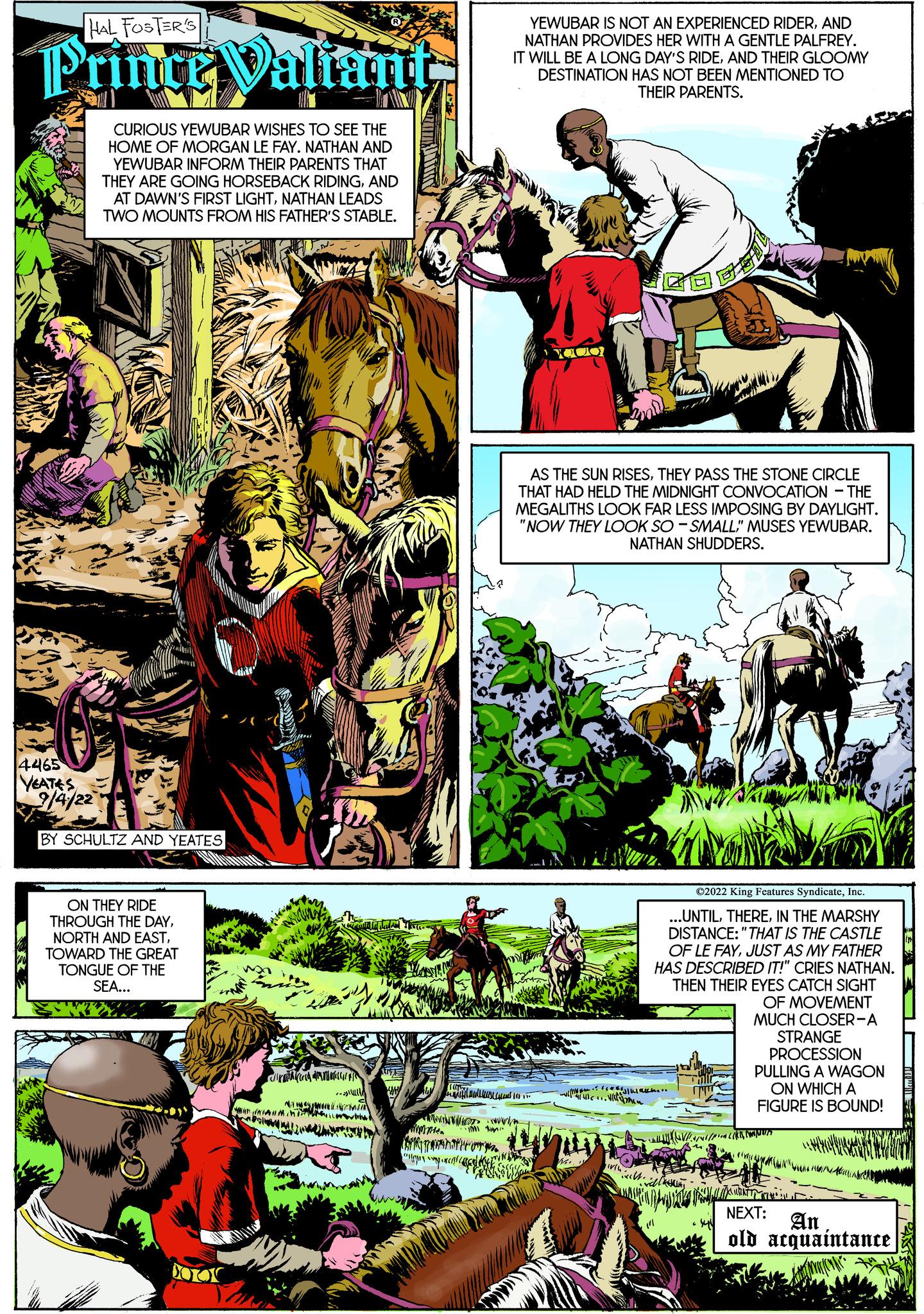 Comic book OCR: HAL FOSTER'S Prince Valiant 4465 VEATES 9/4/22 CURIOUS YEWUBAR WISHES TO SEE THE HOME OF MORGAN LE FAY. NATHAN AND YEWUBAR INFORM THEIR PARENTS THAT THEY ARE GOING HORSEBACK RIDINGAND AT DAWN'S FIRST LIGHTNATHAN LEADS TWO MOUNTS FROM HIS FATHER'S STABLE. BY SCHULTZ AND YEATES ON THEY RIDE THROUGH THE DAYTOWARD THE GREAT TONGUE OF THE SEA... ENVOYE OTOK W!! YEWUBAR IS NOT AN EXPERIENCED RIDERAND NATHAN PROVIDES HER WITH A GENTLE PALFREY. IT WILL BE A LONG DAY'S RIDEAND THEIR GLOOMY DESTINATION HAS NOT BEEN MENTIONED TO THEIR PARENTS. ( ? AS THE SUN RISESTHEY PASS THE STONE CIRCLE THAT HAD HELD THE MIDNIGHT CONVOCATION THE MEGALITHS LOOK FAR LESS IMPOSING BY DAYLIGHT. "NOW THEY LOOK SO-SMALL" MUSES YEWUBAR. NATHAN SHUDDERS. Na ... C2022 King Features SyndicateInc ..UNTILIN THE MARSHY DISTANCE: "THAT IS THE CASTLE OF LE FAYJUST AS MY FATHER HAS DESCRIBED IT!" CRIES NATHAN. THEN THEIR EYES CATCH SIGHT OF MOVEMENT MUCH CLOSER-A STRANGE PROCESSION PULLING A WAGON ON WHICH A FIGURE IS BOUND! VE NEXT: An old acquaintance HAL FOSTER'S Prince Valiant 4465 VEATES 9/4/22 CURIOUS YEWUBAR WISHES TO SEE THE HOME OF MORGAN LE FAY . NATHAN AND YEWUBAR INFORM THEIR PARENTS THAT THEY ARE GOING HORSEBACK RIDINGAND AT DAWN'S FIRST LIGHTNATHAN LEADS TWO MOUNTS FROM HIS FATHER'S STABLE . BY SCHULTZ AND YEATES ON THEY RIDE THROUGH THE DAYNORTH AND EASTTOWARD THE GREAT TONGUE OF THE SEA ... ENVOYE OTOK W !! YEWUBAR IS NOT AN EXPERIENCED RIDERAND NATHAN PROVIDES HER WITH A GENTLE PALFREY . IT WILL BE A LONG DAY'S RIDEAND THEIR GLOOMY DESTINATION HAS NOT BEEN MENTIONED TO THEIR PARENTS . ( ? AS THE SUN RISESTHEY PASS THE STONE CIRCLE THAT HAD HELD THE MIDNIGHT CONVOCATION THE MEGALITHS LOOK FAR LESS IMPOSING BY DAYLIGHT . " NOW THEY LOOK SO - SMALL " MUSES YEWUBAR . NATHAN SHUDDERS . Na ... C2022 King Features SyndicateInc ..UNTILIN THE MARSHY DISTANCE : " THAT IS THE CASTLE OF LE FAYJUST AS MY FATHER HAS DESCRIBED IT ! " CRIES NATHAN . THEN THEIR EYES CATCH SIGHT OF MOVEMENT MUCH CLOSER - A STRANGE PROCESSION PULLING A WAGON ON WHICH A FIGURE IS BOUND ! VE NEXT : An old acquaintance