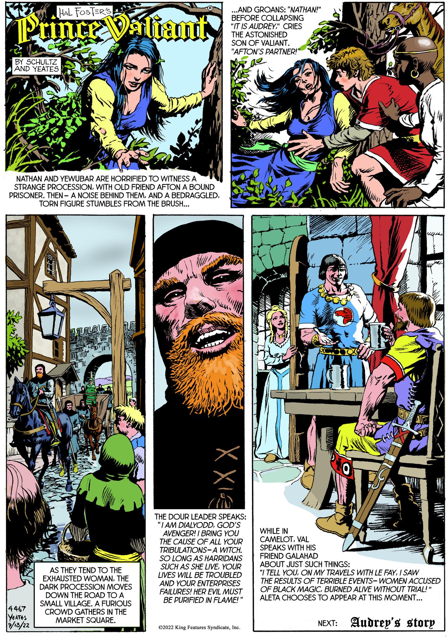 Drawing OCR: HAL FOSTER'S Prince Valiant BY SCHULTZ AND YEATES 707 NATHAN AND YEWUBAR ARE HORRIFIED TO WITNESS A STRANGE PROCESSIONWITH OLD FRIEND AFTON A BOUND PRISONER. THEN- A NOISE BEHIND THEMTORN FIGURE STUMBLES FROM THE BRUSH... 4467 YEATES 9/18/22 AS THEY TEND TO THE EXHAUSTED WOMANTHE DARK PROCESSION MOVES DOWN THE ROAD TO A SMALL VILLAGE. A FURIOUS CROWD GATHERS IN THE MARKET SQUARE. ..AND GROANS: "NATHAN!" BEFORE COLLAPSING "IT IS AUDREY" CRIES THE ASTONISHED SON OF VALIANT. "AFTON'S PARTNER!" ae XX13 THE DOUR LEADER SPEAKS: "I AM DIALYODDGOD'S AVENGER! I BRING YOU THE CAUSE OF ALL YOUR TRIBULATIONS-A WITCH. SO LONG AS HARRIDANS SUCH AS SHE LIVEYOUR LIVES WILL BE TROUBLED AND YOUR ENTERPRISES FAILURES! HER EVIL MUST BE PURIFIED IN FLAME!" ?2022 King Features SyndicateInc. WHILE IN CAMELOTVAL SPEAKS WITH HIS FRIEND GALAHAD ABOUT JUST SUCH THINGS: "I TELL YOUI SAW THE RESULTS OF TERRIBLE EVENTS-WOMEN ACCUSED OF BLACK MAGICBURNED ALIVE WITHOUT TRIAL!" ALETA CHOOSES TO APPEAR AT THIS MOMENT... NEXT: Audrey's story HAL FOSTER'S Prince Valiant BY SCHULTZ AND YEATES 707 NATHAN AND YEWUBAR ARE HORRIFIED TO WITNESS A STRANGE PROCESSIONWITH OLD FRIEND AFTON A BOUND PRISONER . THEN- A NOISE BEHIND THEMAND A BEDRAGGLEDTORN FIGURE STUMBLES FROM THE BRUSH ... 4467 YEATES 9/18/22 AS THEY TEND TO THE EXHAUSTED WOMANTHE DARK PROCESSION MOVES DOWN THE ROAD TO A SMALL VILLAGE . A FURIOUS CROWD GATHERS IN THE MARKET SQUARE . ..AND GROANS : " NATHAN ! " BEFORE COLLAPSING " IT IS AUDREY" CRIES THE ASTONISHED SON OF VALIANT . " AFTON'S PARTNER ! " ae XX13 THE DOUR LEADER SPEAKS : " I AM DIALYODDGOD'S AVENGER ! I BRING YOU THE CAUSE OF ALL YOUR TRIBULATIONS - A WITCH . SO LONG AS HARRIDANS SUCH AS SHE LIVEYOUR LIVES WILL BE TROUBLED AND YOUR ENTERPRISES FAILURES ! HER EVIL MUST BE PURIFIED IN FLAME ! " ?2022 King Features SyndicateInc. WHILE IN CAMELOTVAL SPEAKS WITH HIS FRIEND GALAHAD ABOUT JUST SUCH THINGS : " I TELL YOUON MY TRAVELS WITH LE FAYI SAW THE RESULTS OF TERRIBLE EVENTS - WOMEN ACCUSED OF BLACK MAGICBURNED ALIVE WITHOUT TRIAL ! " ALETA CHOOSES TO APPEAR AT THIS MOMENT ... NEXT : Audrey's story