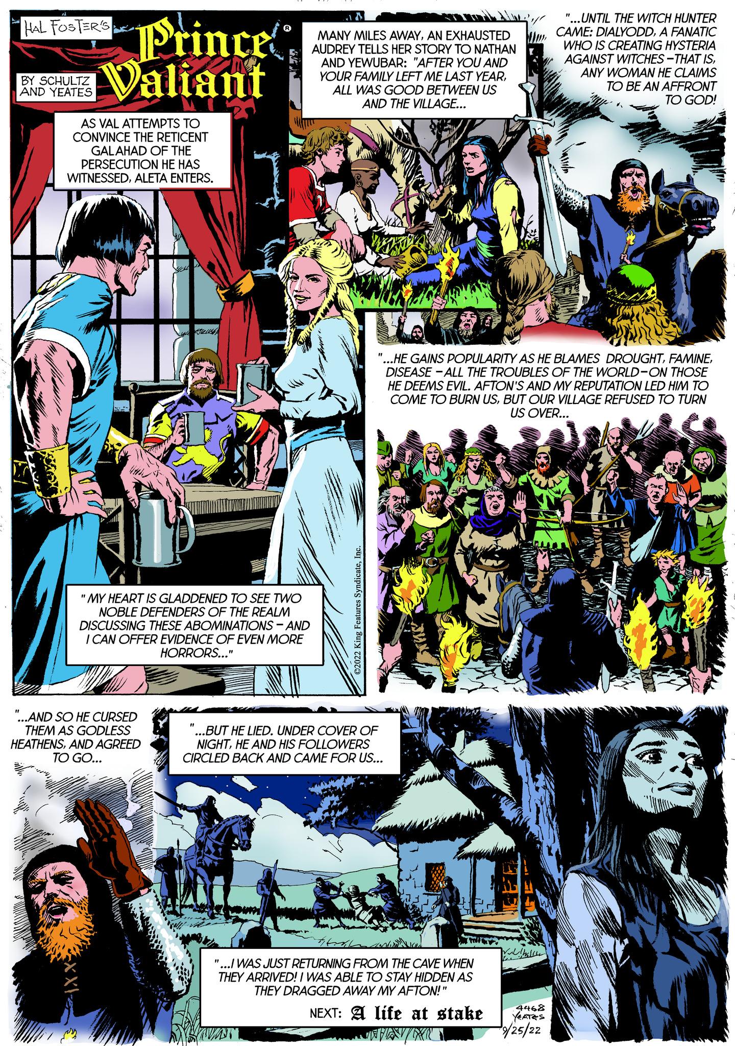 Illustration OCR: HAL FOSTER'S BY SCHULTZ AND YEATES Prince Valiant AS VAL ATTEMPTS TO CONVINCE THE RETICENT GALAHAD OF THE PERSECUTION HE HAS WITNESSEDALETA ENTERS. XX "...AND SO HE CURSED THEM AS GODLESS HEATHENSAND AGREED TO GO... ETTRONTAL WINDOW "MY HEART IS GLADDENED TO SEE TWO NOBLE DEFENDERS OF THE REALM DISCUSSING THESE ABOMINATIONS - AND I CAN OFFER EVIDENCE OF EVEN MORE HORRORS..." MANY MILES AWAYAN EXHAUSTED AUDREY TELLS HER STORY TO NATHAN AND YEWUBAR: "AFTER YOU AND YOUR FAMILY LEFT ME LAST YEARALL WAS GOOD BETWEEN US AND THE VILLAGE... "...BUT HE LIED. UNDER COVER OF NIGHTHE AND HIS FOLLOWERS CIRCLED BACK AND CAME FOR US... SOUT "...HE GAINS POPULARITY AS HE BLAMES DROUGHTDISEASE-ALL THE TROUBLES OF THE WORLD-ON THOSE HE DEEMS EVIL. AFTON'S AND MY REPUTATION LED HIM TO COME TO BURN USBUT OUR VILLAGE REFUSED TO TURN US OVER... "...I WAS JUST RETURNING FROM THE CAVE WHEN THEY ARRIVED! I WAS ABLE TO STAY HIDDEN AS THEY DRAGGED AWAY MY AFTON!" NEXT: A life at stake "...UNTIL THE WITCH HUNTER CAME: DIALYODDA FANATIC WHO IS CREATING HYSTERIA AGAINST WITCHES-THAT ISANY WOMAN HE CLAIMS TO BE AN AFFRONT TO GOD! 4468 YEATES /25/22 HAL FOSTER'S BY SCHULTZ AND YEATES Prince Valiant AS VAL ATTEMPTS TO CONVINCE THE RETICENT GALAHAD OF THE PERSECUTION HE HAS WITNESSEDALETA ENTERS . XX " ... AND SO HE CURSED THEM AS GODLESS HEATHENSAND AGREED TO GO ... ETTRONTAL WINDOW " MY HEART IS GLADDENED TO SEE TWO NOBLE DEFENDERS OF THE REALM DISCUSSING THESE ABOMINATIONS - AND I CAN OFFER EVIDENCE OF EVEN MORE HORRORS ... " MANY MILES AWAYAN EXHAUSTED AUDREY TELLS HER STORY TO NATHAN AND YEWUBAR : " AFTER YOU AND YOUR FAMILY LEFT ME LAST YEARALL WAS GOOD BETWEEN US AND THE VILLAGE ... " ... BUT HE LIED . UNDER COVER OF NIGHTHE AND HIS FOLLOWERS CIRCLED BACK AND CAME FOR US ... SOUT " ... HE GAINS POPULARITY AS HE BLAMES DROUGHTDISEASE - ALL THE TROUBLES OF THE WORLD - ON THOSE HE DEEMS EVIL . AFTON'S AND MY REPUTATION LED HIM TO COME TO BURN USBUT OUR VILLAGE REFUSED TO TURN US OVER ... " ... I WAS JUST RETURNING FROM THE CAVE WHEN THEY ARRIVED ! I WAS ABLE TO STAY HIDDEN AS THEY DRAGGED AWAY MY AFTON ! " NEXT : A life at stake " ... UNTIL THE WITCH HUNTER CAME : DIALYODDA FANATIC WHO IS CREATING HYSTERIA AGAINST WITCHES - THAT ISANY WOMAN HE CLAIMS TO BE AN AFFRONT TO GOD ! 4468 YEATES / 25 / 22