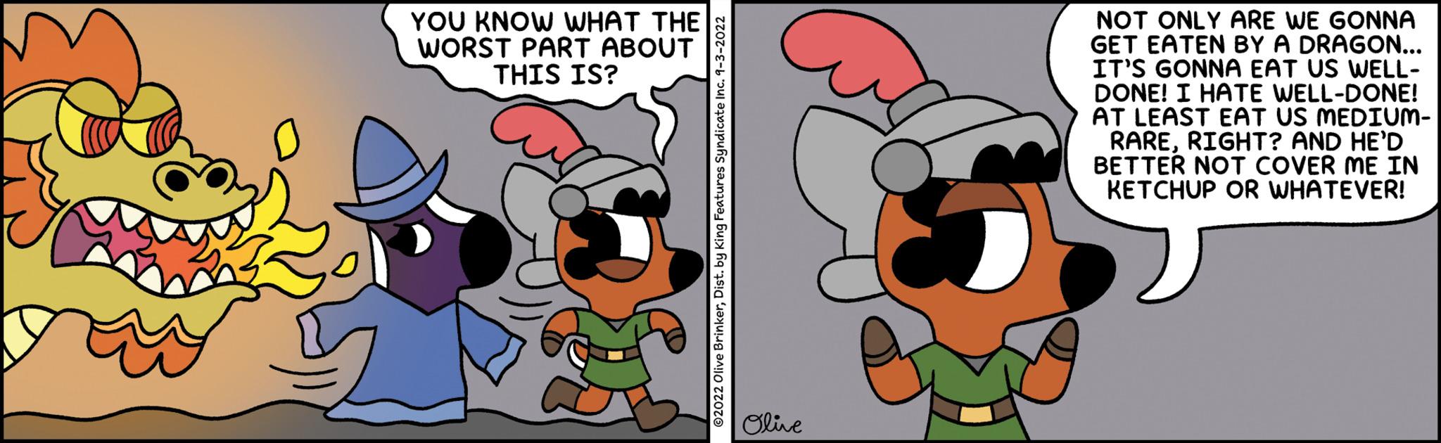 Interaction OCR: YOU KNOW WHAT THE WORST PART ABOUT THIS IS? ©2022 Olive BrinkerDist. by King Features Syndicate Inc. 1-3-2022 Olive S NOT ONLY ARE WE GONNA GET EATEN BY A DRAGON... IT'S GONNA EAT US WELL- DONE! I HATE WELL-DONE! AT LEAST EAT US MEDIUM- RARERIGHT? AND HE'D BETTER NOT COVER ME IN KETCHUP OR WHATEVER! YOU KNOW WHAT THE WORST PART ABOUT THIS IS ? © 2022 Olive BrinkerDist . by King Features Syndicate Inc. 1-3-2022 Olive S NOT ONLY ARE WE GONNA GET EATEN BY A DRAGON ... IT'S GONNA EAT US WELL DONE ! I HATE WELL - DONE ! AT LEAST EAT US MEDIUM RARERIGHT ? AND HE'D BETTER NOT COVER ME IN KETCHUP OR WHATEVER !
