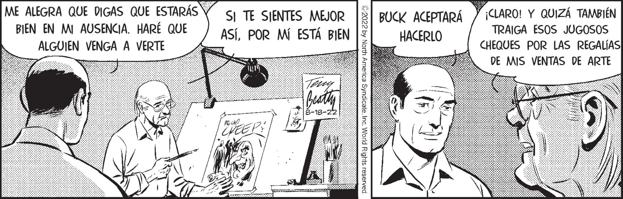 Parallel OCR: ME ALEGRA QUE DIGAS QUE ESTARÁS BIEN EN MI AUSENCIA. HARÉ QUE ALGUIEN VENGA A VERTE SI TE SIENTES MEJOR ASÍPOR MÍ ESTÁ BIEN CHEEPS Teny Beathy 8-18-22 a SyndicateInc. World Rights reserved BUCK ACEPTARÁ HACERLO ¡CLARO! Y QUIZÁ TAMBIÉN TRAIGA ESOS JUGOSOS CHEQUES POR LAS REGALÍAS DE MIS VENTAS DE ARTE ME ALEGRA QUE DIGAS QUE ESTARÁS BIEN EN MI AUSENCIA . HARÉ QUE ALGUIEN VENGA A VERTE SI TE SIENTES MEJOR ASÍPOR MÍ ESTÁ BIEN CHEEPS Teny Beathy 8-18-22 a SyndicateInc. World Rights reserved BUCK ACEPTARÁ HACERLO ¡ CLARO ! Y QUIZÁ TAMBIÉN TRAIGA ESOS JUGOSOS CHEQUES POR LAS REGALÍAS DE MIS VENTAS DE ARTE