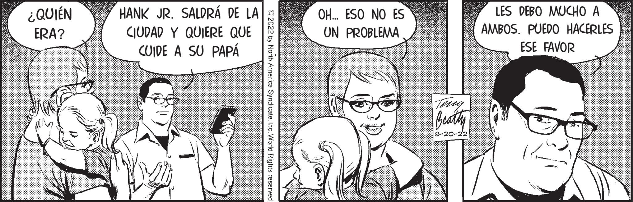 Jaw OCR: ¿QUIÉN ERA? HANK JR. SALDRÁ DE LA CIUDAD Y QUIERE QUE CUIDE A SU PAPÁ by North America Syndicate. Inc. World Rights reserved. OH... ESO NO ES UN PROBLEMA Beathy 8-20-22 LES DEBO MUCHO A AMBOS. PUEDO HACERLES ESE FAVOR ¿ QUIÉN ERA ? HANK JR . SALDRÁ DE LA CIUDAD Y QUIERE QUE CUIDE A SU PAPÁ by North America Syndicate . Inc. World Rights reserved . OH ... ESO NO ES UN PROBLEMA Beathy 8-20-22 LES DEBO MUCHO A AMBOS . PUEDO HACERLES ESE FAVOR