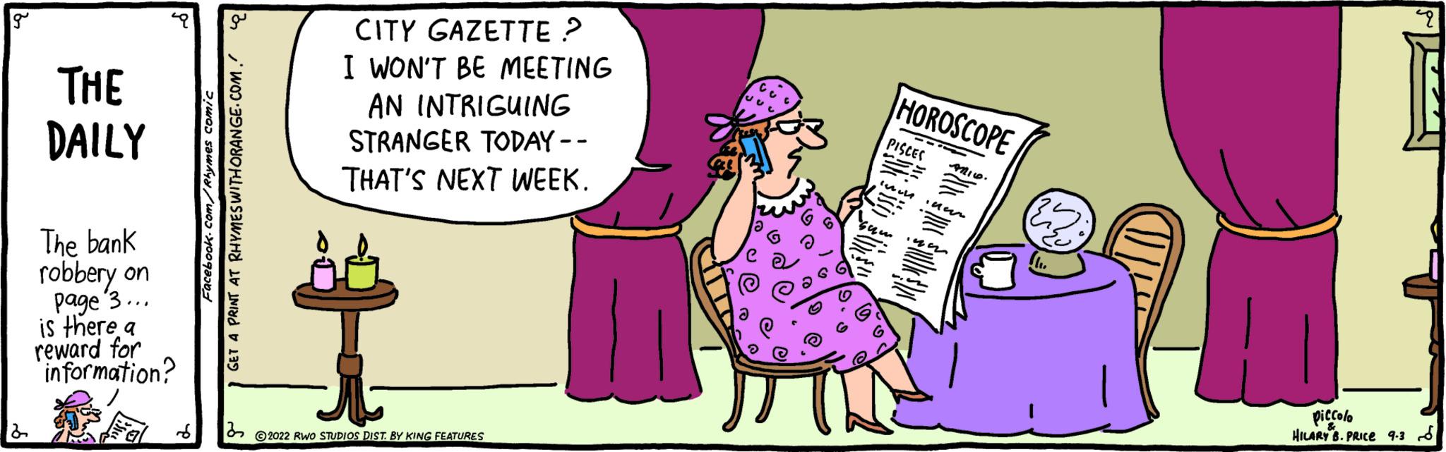Human body OCR: THE DAILY The bank robbery on page 3... is there a reward for information? Facebook.com/Rhymes comic GET A PRINT AT RHYMES WITH ORANGE.COM. CITY GAZETTE ? I WON'T BE MEETING AN INTRIGUING STRANGER TODAY-- THAT'S NEXT WEEK. 2022 RWO STUDIOS DIST. BY KING FEATURES HOROSCOPE PISCES PX •Uur OLL piccolo HILARY B. PRICE 9.38 THE DAILY The bank robbery on page 3 ... is there a reward for information ? Facebook.com/Rhymes comic GET A PRINT AT RHYMES WITH ORANGE.COM . CITY GAZETTE ? I WON'T BE MEETING AN INTRIGUING STRANGER TODAY- THAT'S NEXT WEEK . 2022 RWO STUDIOS DIST . BY KING FEATURES HOROSCOPE PISCES PX • Uur OLL piccolo HILARY B. PRICE 9.38