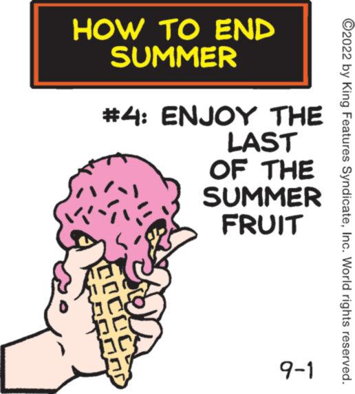 Poster OCR: HOW TO END SUMMER #4: ENJOY THE LAST OF THE SUMMER FRUIT COCOC 9-1 ?2022 by King Features SyndicateInc. World rights reserved. HOW TO END SUMMER # 4 : ENJOY THE LAST OF THE SUMMER FRUIT COCOC 9-1 ?2022 by King Features SyndicateInc. World rights reserved .