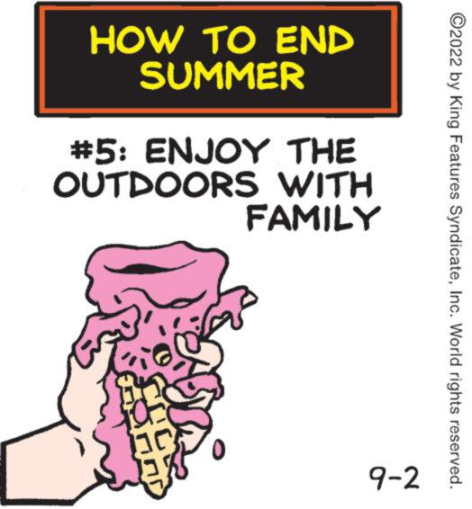 Drawing OCR: HOW TO END SUMMER #5: ENJOY THE OUTDOORS WITH FAMILY 9-2 ?2022 by King Features SyndicateInc. World rights reserved. HOW TO END SUMMER # 5 : ENJOY THE OUTDOORS WITH FAMILY 9-2 ?2022 by King Features SyndicateInc. World rights reserved .